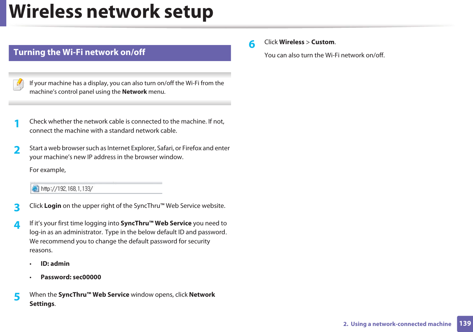 Wireless network setup1392.  Using a network-connected machine18 Turning the Wi-Fi network on/off If your machine has a display, you can also turn on/off the Wi-Fi from the machine’s control panel using the Network menu. 1Check whether the network cable is connected to the machine. If not, connect the machine with a standard network cable.2  Start a web browser such as Internet Explorer, Safari, or Firefox and enter your machine’s new IP address in the browser window.For example,3  Click Login on the upper right of the SyncThru™ Web Service website.4  If it’s your first time logging into SyncThru™ Web Service you need to log-in as an administrator.GType in the below default ID and passwordU We recommend you to change the default password for security reasons.•ID: admin •Password: sec00000 5  When the SyncThru™ Web Service window opens, click Network Settings.6  Click Wireless &gt; Custom.You can also turn the Wi-Fi network on/off.