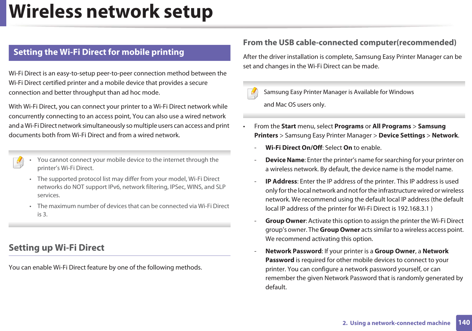 Wireless network setup1402.  Using a network-connected machine19 Setting the Wi-Fi Direct for mobile printingWi-Fi Direct is an easy-to-setup peer-to-peer connection method between the Wi-Fi Direct certified printer and a mobile device that provides a secure connection and better throughput than ad hoc mode.With Wi-Fi Direct, you can connect your printer to a Wi-Fi Direct network while concurrently connecting to an access point, You can also use a wired network and a Wi-Fi Direct network simultaneously so multiple users can access and print documents both from Wi-Fi Direct and from a wired network. • You cannot connect your mobile device to the internet through the printer’s Wi-Fi Direct.• The supported protocol list may differ from your model, Wi-Fi Direct networks do NOT support IPv6, network filtering, IPSec, WINS, and SLP services. • The maximum number of devices that can be connected via Wi-Fi Direct is 3. Setting up Wi-Fi DirectYou can enable Wi-Fi Direct feature by one of the following methods.From the USB cable-connected computer(recommended)After the driver installation is complete, Samsung Easy Printer Manager can be set and changes in the Wi-Fi Direct can be made. Samsung Easy Printer Manager is Available for Windowsand Mac OS users only. •From the Start menu, select Programs or All Programs &gt; Samsung Printers &gt; Samsung Easy Printer Manager &gt; Device Settings &gt; Network.-Wi-Fi Direct On/Off: Select On to enable.-Device Name: Enter the printer’s name for searching for your printer on a wireless network. By default, the device name is the model name.-IP Address: Enter the IP address of the printer. This IP address is used only for the local network and not for the infrastructure wired or wireless network. We recommend using the default local IP address (the default local IP address of the printer for Wi-Fi Direct is 192.168.3.1 )-Group Owner: Activate this option to assign the printer the Wi-Fi Direct group’s owner. The Group Owner acts similar to a wireless access point. We recommend activating this option.-Network Password: If your printer is a Group Owner, a Network Password is required for other mobile devices to connect to your printer. You can configure a network password yourself, or can remember the given Network Password that is randomly generated by default.