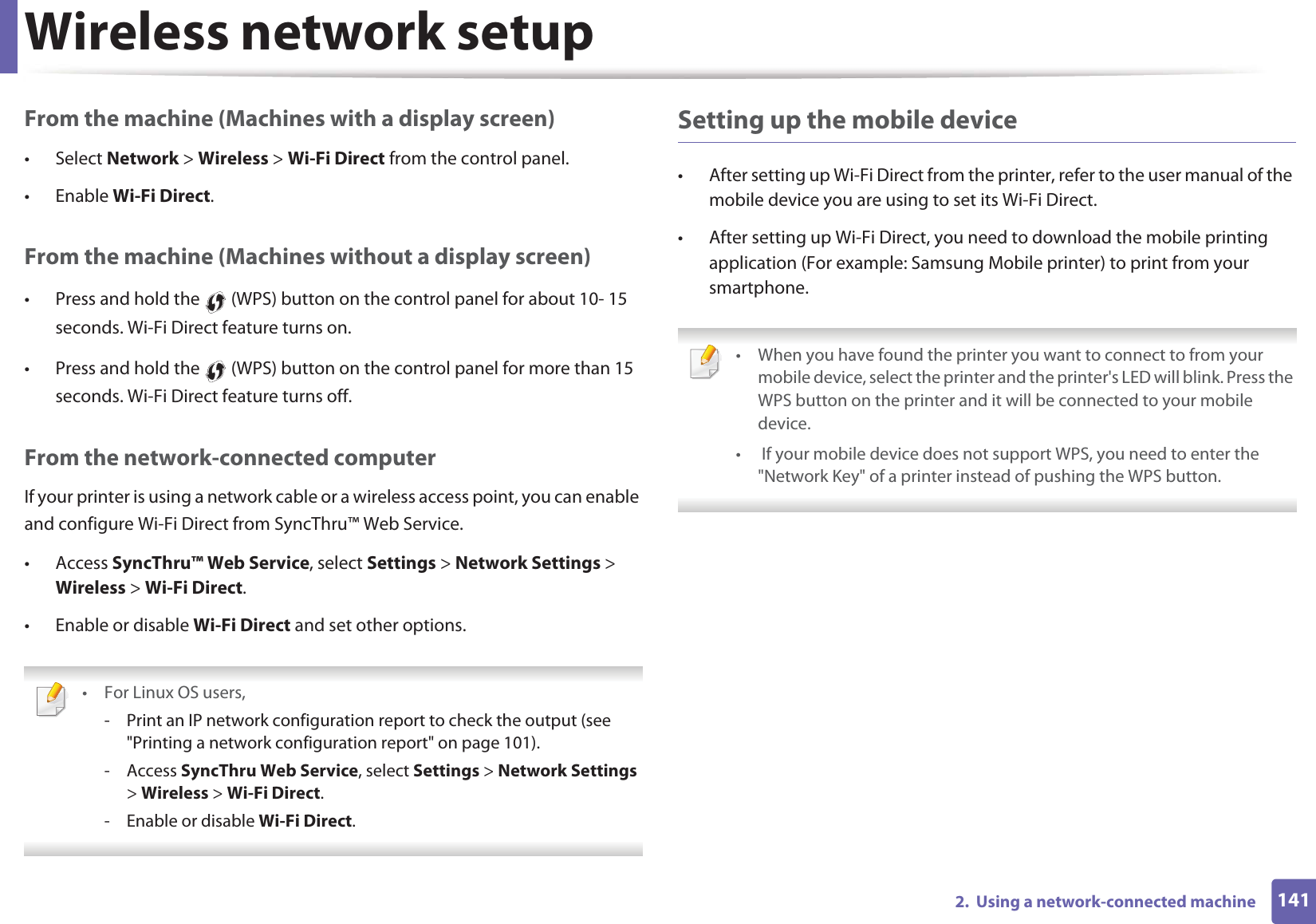 Wireless network setup1412.  Using a network-connected machineFrom the machine (Machines with a display screen)• Select Network &gt; Wireless &gt; Wi-Fi Direct from the control panel.• Enable Wi-Fi Direct.From the machine (Machines without a display screen)• Press and hold the   (WPS) button on the control panel for about 10- 15 seconds. Wi-Fi Direct feature turns on.• Press and hold the   (WPS) button on the control panel for more than 15 seconds. Wi-Fi Direct feature turns off.From the network-connected computerIf your printer is using a network cable or a wireless access point, you can enable and configure Wi-Fi Direct from SyncThru™ Web Service.• Access SyncThru™ Web Service, select Settings &gt; Network Settings &gt; Wireless &gt; Wi-Fi Direct.• Enable or disable Wi-Fi Direct and set other options. • For Linux OS users,- Print an IP network configuration report to check the output (see &quot;Printing a network configuration report&quot; on page 101).- Access SyncThru Web Service, select Settings &gt; Network Settings &gt; Wireless &gt; Wi-Fi Direct.- Enable or disable Wi-Fi Direct. Setting up the mobile device• After setting up Wi-Fi Direct from the printer, refer to the user manual of the mobile device you are using to set its Wi-Fi Direct.• After setting up Wi-Fi Direct, you need to download the mobile printing application (For example: Samsung Mobile printer) to print from your smartphone. • When you have found the printer you want to connect to from your mobile device, select the printer and the printer&apos;s LED will blink. Press the WPS button on the printer and it will be connected to your mobile device.•  If your mobile device does not support WPS, you need to enter the &quot;Network Key&quot; of a printer instead of pushing the WPS button. 