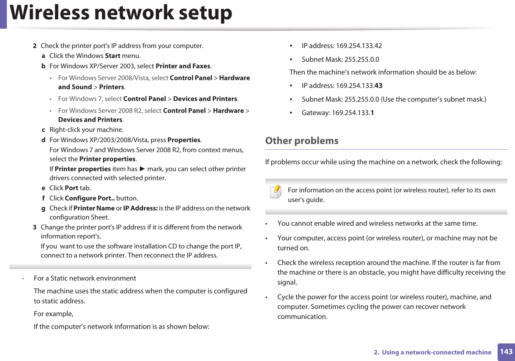 Wireless network setup1432.  Using a network-connected machine2  Check the printer port&apos;s IP address from your computer.a  Click the Windows Start menu. b  For Windows XP/Server 2003, select Printer and Faxes. • For Windows Server 2008/Vista, select Control Panel &gt; Hardware and Sound &gt; Printers. • For Windows 7, select Control Panel &gt; Devices and Printers. • For Windows Server 2008 R2, select Control Panel &gt; Hardware &gt; Devices and Printers. c  Right-click your machine.d  For Windows XP/2003/2008/Vista, press Properties.For Windows 7 and Windows Server 2008 R2, from context menus, select the Printer properties.If Printer properties item has Ź mark, you can select other printer drivers connected with selected printer.e  Click Port tab.f  Click Configure Port.. button.g  Check if Printer Name or IP Address: is the IP address on the network configuration Sheet.3  Change the printer port&apos;s IP address if it is different from the network information report&apos;s.If you  want to use the software installation CD to change the port IP, connect to a network printer. Then reconnect the IP address. - For a Static network environmentThe machine uses the static address when the computer is configured to static address.For example,If the computer’s network information is as shown below:ƒIP address: 169.254.133.42ƒSubnet Mask: 255.255.0.0Then the machine’s network information should be as below:ƒIP address: 169.254.133.43ƒSubnet Mask: 255.255.0.0 (Use the computer’s subnet mask.)ƒGateway: 169.254.133.1Other problemsIf problems occur while using the machine on a network, check the following:  For information on the access point (or wireless router), refer to its own user&apos;s guide.  • You cannot enable wired and wireless networks at the same time.• Your computer, access point (or wireless router), or machine may not be turned on.• Check the wireless reception around the machine. If the router is far from the machine or there is an obstacle, you might have difficulty receiving the signal. • Cycle the power for the access point (or wireless router), machine, and computer. Sometimes cycling the power can recover network communication.