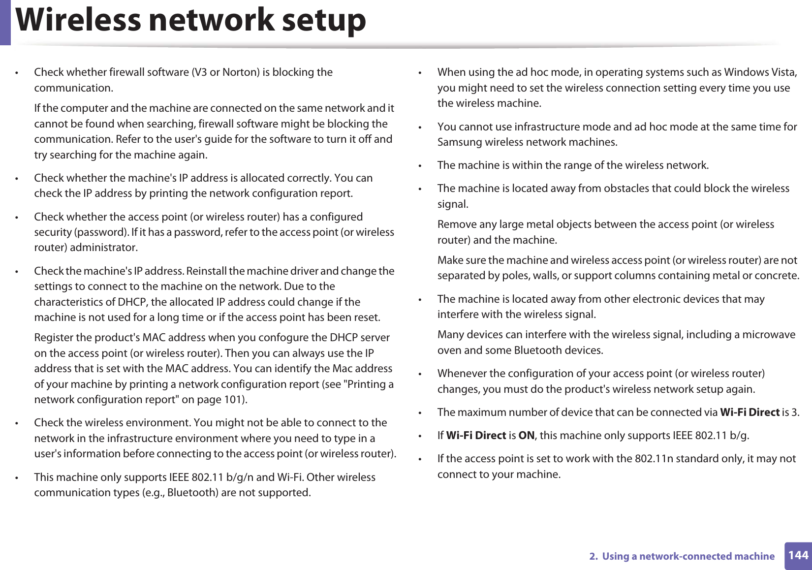 Wireless network setup1442.  Using a network-connected machine• Check whether firewall software (V3 or Norton) is blocking the communication. If the computer and the machine are connected on the same network and it cannot be found when searching, firewall software might be blocking the communication. Refer to the user&apos;s guide for the software to turn it off and try searching for the machine again.• Check whether the machine&apos;s IP address is allocated correctly. You can check the IP address by printing the network configuration report.• Check whether the access point (or wireless router) has a configured security (password). If it has a password, refer to the access point (or wireless router) administrator.• Check the machine&apos;s IP address. Reinstall the machine driver and change the settings to connect to the machine on the network. Due to the characteristics of DHCP, the allocated IP address could change if the machine is not used for a long time or if the access point has been reset.Register the product&apos;s MAC address when you confogure the DHCP server on the access point (or wireless router). Then you can always use the IP address that is set with the MAC address. You can identify the Mac address of your machine by printing a network configuration report (see &quot;Printing a network configuration report&quot; on page 101).• Check the wireless environment. You might not be able to connect to the network in the infrastructure environment where you need to type in a user&apos;s information before connecting to the access point (or wireless router).• This machine only supports IEEE 802.11 b/g/n and Wi-Fi. Other wireless communication types (e.g., Bluetooth) are not supported.• When using the ad hoc mode, in operating systems such as Windows Vista, you might need to set the wireless connection setting every time you use the wireless machine. • You cannot use infrastructure mode and ad hoc mode at the same time for Samsung wireless network machines.• The machine is within the range of the wireless network.• The machine is located away from obstacles that could block the wireless signal.Remove any large metal objects between the access point (or wireless router) and the machine.Make sure the machine and wireless access point (or wireless router) are not separated by poles, walls, or support columns containing metal or concrete.• The machine is located away from other electronic devices that may interfere with the wireless signal.Many devices can interfere with the wireless signal, including a microwave oven and some Bluetooth devices.• Whenever the configuration of your access point (or wireless router) changes, you must do the product&apos;s wireless network setup again.• The maximum number of device that can be connected via Wi-Fi Direct is 3.•If Wi-Fi Direct is ON, this machine only supports IEEE 802.11 b/g.• If the access point is set to work with the 802.11n standard only, it may not connect to your machine.