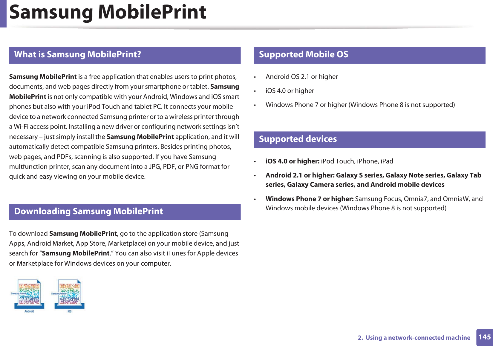 1452.  Using a network-connected machineSamsung MobilePrint21 What is Samsung MobilePrint?Samsung MobilePrint is a free application that enables users to print photos, documents, and web pages directly from your smartphone or tablet. Samsung MobilePrint is not only compatible with your Android, Windows and iOS smart phones but also with your iPod Touch and tablet PC. It connects your mobile device to a network connected Samsung printer or to a wireless printer through a Wi-Fi access point. Installing a new driver or configuring network settings isn’t necessary – just simply install the Samsung MobilePrint application, and it will automatically detect compatible Samsung printers. Besides printing photos, web pages, and PDFs, scanning is also supported. If you have Samsung multfunction printer, scan any document into a JPG, PDF, or PNG format for quick and easy viewing on your mobile device. 22 Downloading Samsung MobilePrintTo download Samsung MobilePrint, go to the application store (Samsung Apps, Android Market, App Store, Marketplace) on your mobile device, and just search for “Samsung MobilePrint.” You can also visit iTunes for Apple devices or Marketplace for Windows devices on your computer.23 Supported Mobile OS • Android OS 2.1 or higher • iOS 4.0 or higher• Windows Phone 7 or higher (Windows Phone 8 is not supported)24 Supported devices•iOS 4.0 or higher: iPod Touch, iPhone, iPad•Android 2.1 or higher: Galaxy S series, Galaxy Note series, Galaxy Tab series, Galaxy Camera series, and Android mobile devices•Windows Phone 7 or higher: Samsung Focus, Omnia7, and OmniaW, and Windows mobile devices (Windows Phone 8 is not supported)
