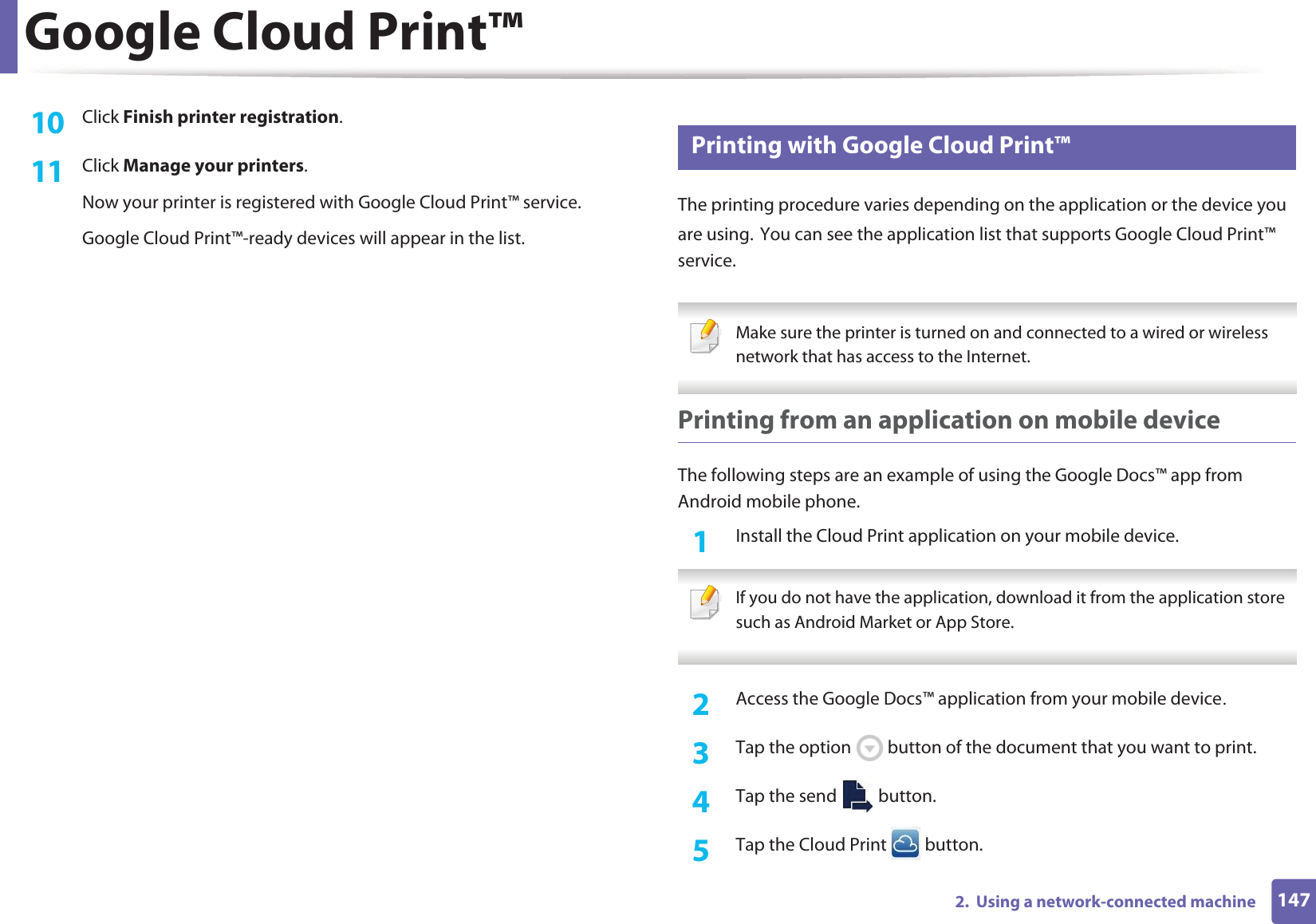 Google Cloud Print™1472.  Using a network-connected machine10  Click Finish printer registration.11  Click Manage your printers.Now your printer is registered with Google Cloud Print™ service.Google Cloud Print™-ready devices will appear in the list.26 Printing with Google Cloud Print™The printing procedure varies depending on the application or the device you are using.GYou can see the application list that supports Google Cloud Print™ service. Make sure the printer is turned on and connected to a wired or wireless network that has access to the Internet.  Printing from an application on mobile deviceThe following steps are an example of using the Google Docs™ app from Android mobile phone.1Install the Cloud Print application on your mobile device.  If you do not have the application, download it from the application storeGsuch as Android Market or App Store.  2  Access the Google Docs™ application from your mobile deviceU3  Tap the option   button of the document that you want to print.4  Tap the send   button.5  Tap the Cloud Print   button.