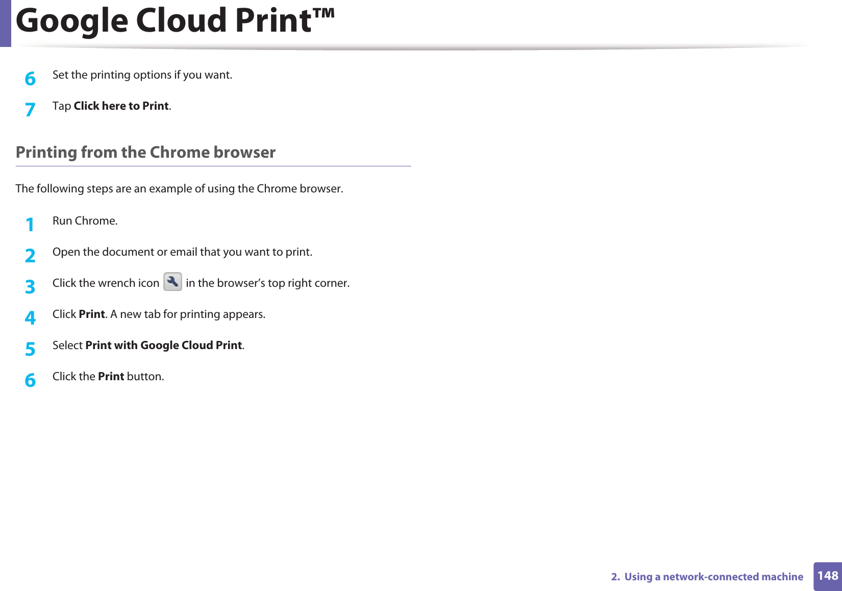 Google Cloud Print™1482.  Using a network-connected machine6  Set the printing options if you want.7  Tap Click here to Print.Printing from the Chrome browserThe following steps are an example of using the Chrome browser.1Run Chrome.2  Open the document or email that you want to print.3  Click the wrench icon   in the browser’s top right corner.4  Click Print. A new tab for printing appears.5  Select Print with Google Cloud Print.6  Click the Print button.