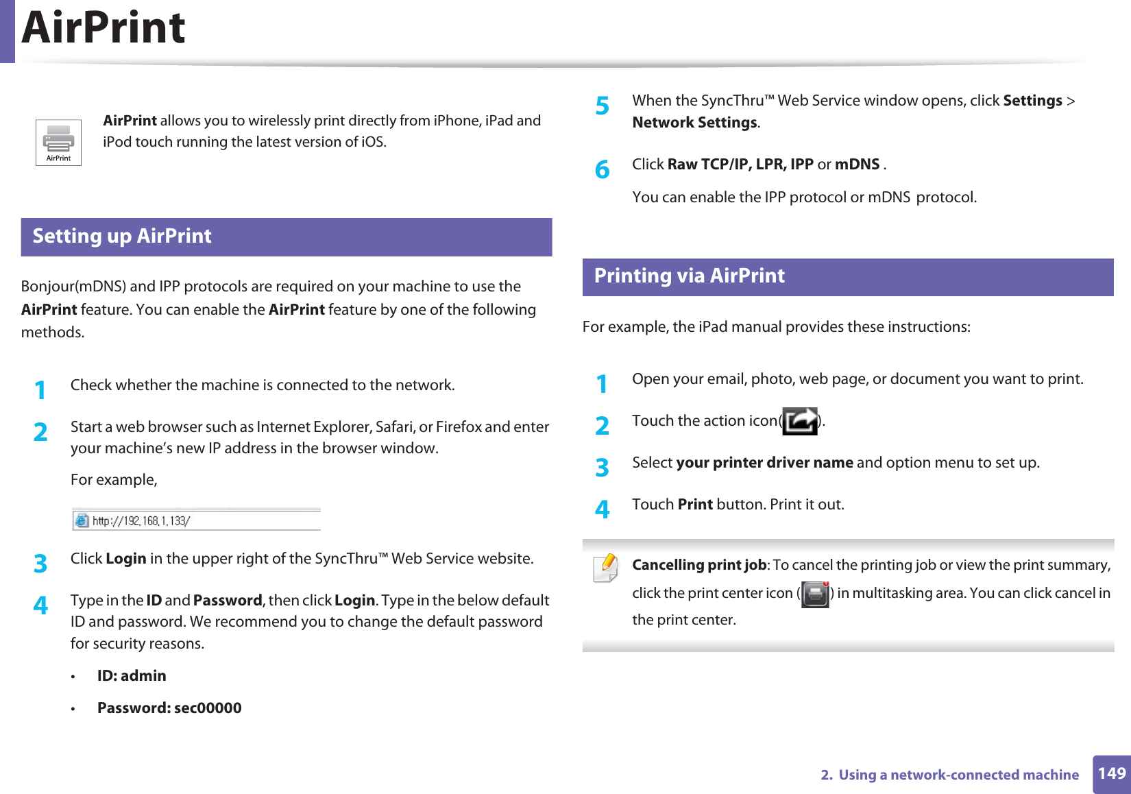 1492.  Using a network-connected machineAirPrint27 Setting up AirPrintBonjour(mDNS) and IPP protocols are required on your machine to use the AirPrint feature. You can enable the AirPrint feature by one of the following methods.1Check whether the machine is connected to the network.2  Start a web browser such as Internet Explorer, Safari, or Firefox and enter your machine’s new IP address in the browser window.For example,3  Click Login in the upper right of the SyncThru™ Web Service website.4  Type in the ID and Password, then click Login. Type in the below default ID and password. We recommend you to change the default password for security reasons.•ID: admin •Password: sec00000 5  When the SyncThru™ Web Service window opens, click Settings &gt; Network Settings.6  Click Raw TCP/IP, LPR, IPP or mDNS .You can enable the IPP protocol or mDNSGprotocol.28 Printing via AirPrintFor example, the iPad manual provides these instructions:1Open your email, photo, web page, or document you want to print.2  Touch the action icon( ).3  Select your printer driver name and option menu to set up.4  Touch Print button. Print it out. Cancelling print job: To cancel the printing job or view the print summary, click the print center icon ( ) in multitasking area. You can click cancel in the print center. AirPrint allows you to wirelessly print directly from iPhone, iPad and iPod touch running the latest version of iOS.