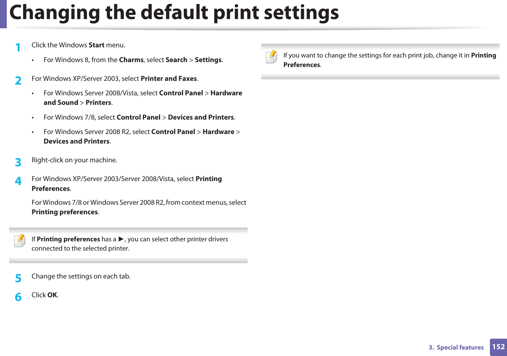 1523.  Special featuresChanging the default print settings1Click the Windows Start menu. • For Windows 8, from the Charms, select Search &gt; Settings.2  For Windows XP/Server 2003, select Printer and Faxes. • For Windows Server 2008/Vista, select Control Panel &gt; Hardware and Sound &gt; Printers. • For Windows 7/8, select Control Panel &gt; Devices and Printers. • For Windows Server 2008 R2, select Control Panel &gt; Hardware &gt; Devices and Printers. 3  Right-click on your machine.4  For Windows XP/Server 2003/Server 2008/Vista, select Printing Preferences.For Windows 7/8 or Windows Server 2008 R2, from context menus, select Printing preferences. If Printing preferences has a Ź, you can select other printer drivers connected to the selected printer. 5  Change the settings on each tab. 6  Click OK. If you want to change the settings for each print job, change it in Printing Preferences.  