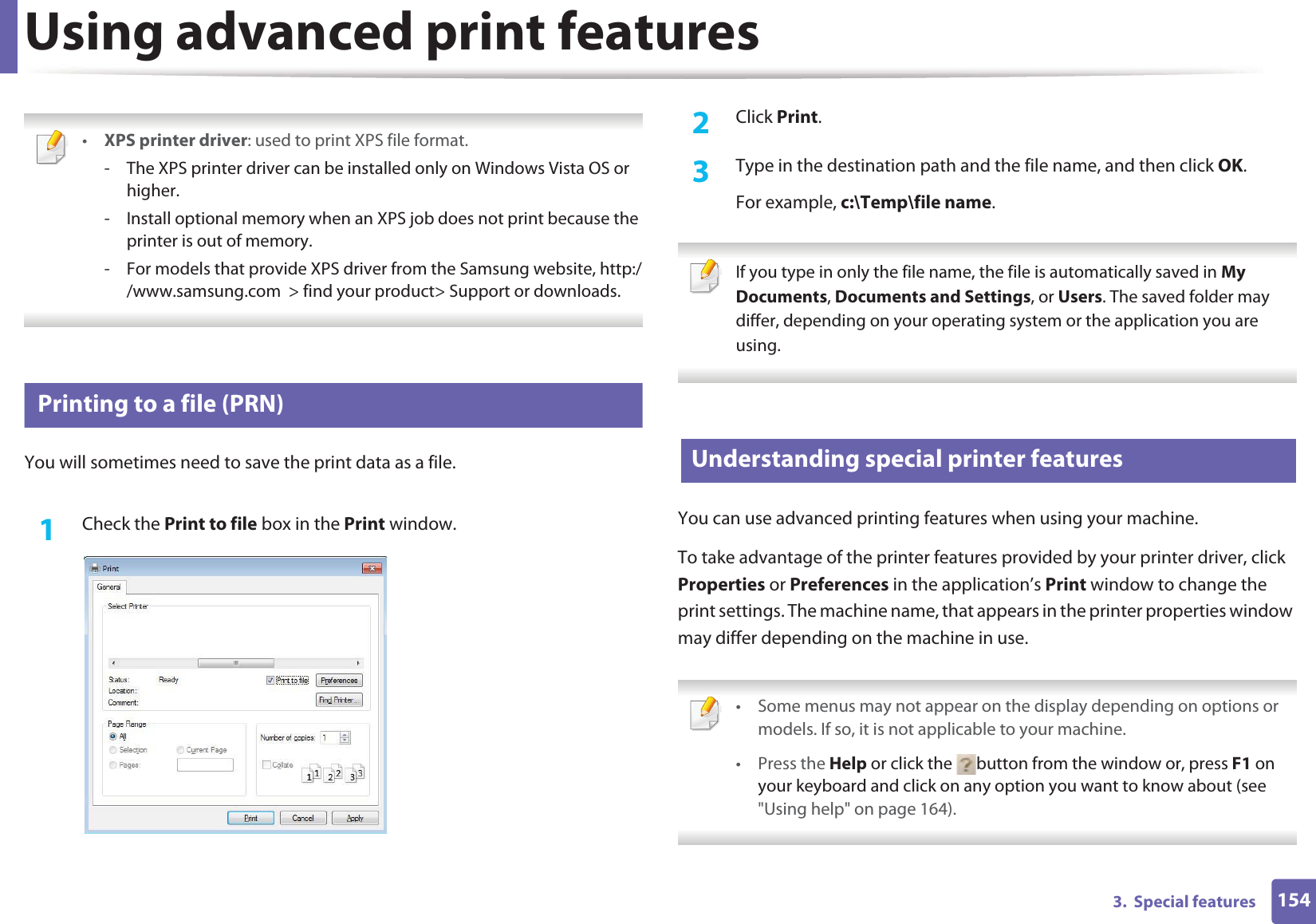 1543.  Special featuresUsing advanced print features •XPS printer driver: used to print XPS file format. - The XPS printer driver can be installed only on Windows Vista OS or higher.- Install optional memory when an XPS job does not print because the printer is out of memory.- For models that provide XPS driver from the Samsung website, http://www.samsung.com  &gt; find your product&gt; Support or downloads. 1 Printing to a file (PRN)You will sometimes need to save the print data as a file. 1Check the Print to file box in the Print window.2  Click Print.3  Type in the destination path and the file name, and then click OK.For example, c:\Temp\file name. If you type in only the file name, the file is automatically saved in My Documents, Documents and Settings, or Users. The saved folder may differ, depending on your operating system or the application you are using. 2 Understanding special printer featuresYou can use advanced printing features when using your machine.To take advantage of the printer features provided by your printer driver, click Properties or Preferences in the application’s Print window to change the print settings. The machine name, that appears in the printer properties window may differ depending on the machine in use. • Some menus may not appear on the display depending on options or models. If so, it is not applicable to your machine.• Press the Help or click the  button from the window or, press F1 on your keyboard and click on any option you want to know about (see &quot;Using help&quot; on page 164). 