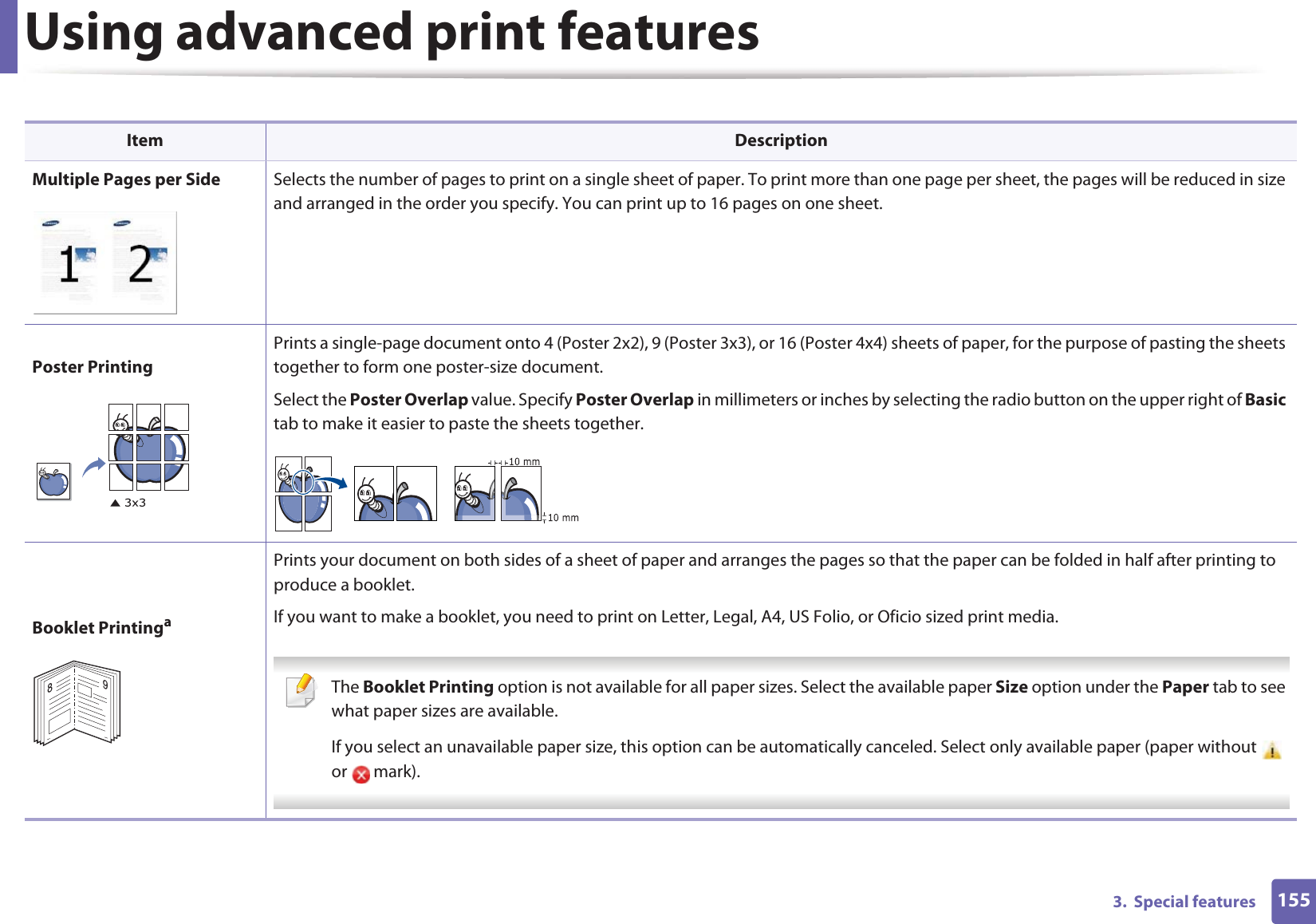 Using advanced print features1553.  Special features Item DescriptionMultiple Pages per Side Selects the number of pages to print on a single sheet of paper. To print more than one page per sheet, the pages will be reduced in size and arranged in the order you specify. You can print up to 16 pages on one sheet. Poster PrintingPrints a single-page document onto 4 (Poster 2x2), 9 (Poster 3x3), or 16 (Poster 4x4) sheets of paper, for the purpose of pasting the sheets together to form one poster-size document.Select the Poster Overlap value. Specify Poster Overlap in millimeters or inches by selecting the radio button on the upper right of Basic tab to make it easier to paste the sheets together.Booklet PrintingaPrints your document on both sides of a sheet of paper and arranges the pages so that the paper can be folded in half after printing to produce a booklet.If you want to make a booklet, you need to print on Letter, Legal, A4, US Folio, or Oficio sized print media.  The Booklet Printing option is not available for all paper sizes. Select the available paper Size option under the Paper tab to see what paper sizes are available.If you select an unavailable paper size, this option can be automatically canceled. Select only available paper (paper without   or  mark). 89