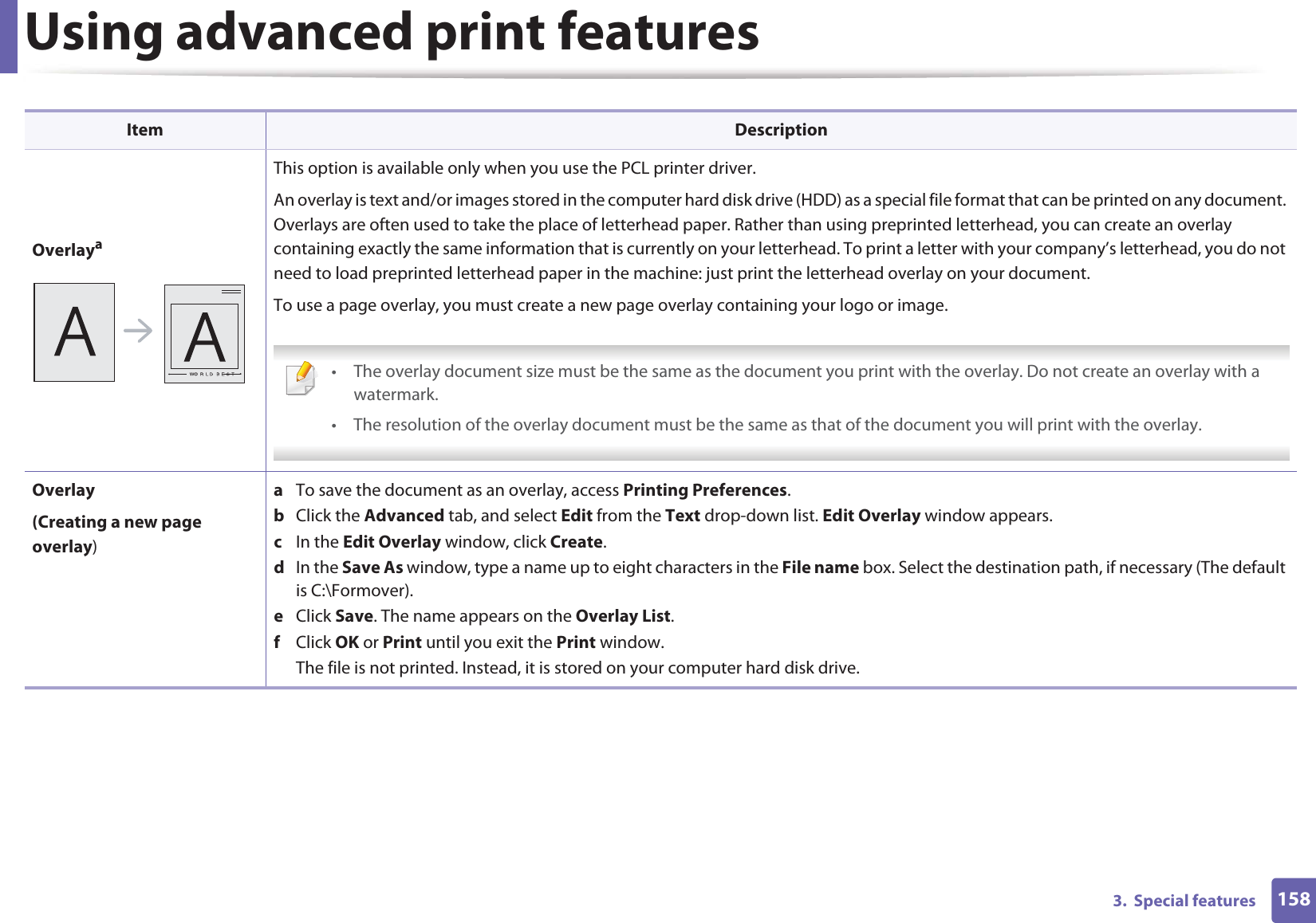 Using advanced print features1583.  Special featuresOverlayaThis option is available only when you use the PCL printer driver.An overlay is text and/or images stored in the computer hard disk drive (HDD) as a special file format that can be printed on any document. Overlays are often used to take the place of letterhead paper. Rather than using preprinted letterhead, you can create an overlay containing exactly the same information that is currently on your letterhead. To print a letter with your company’s letterhead, you do not need to load preprinted letterhead paper in the machine: just print the letterhead overlay on your document.To use a page overlay, you must create a new page overlay containing your logo or image. • The overlay document size must be the same as the document you print with the overlay. Do not create an overlay with a watermark.• The resolution of the overlay document must be the same as that of the document you will print with the overlay. Overlay(Creating a new page overlay)a  To save the document as an overlay, access Printing Preferences.b  Click the Advanced tab, and select Edit from the Text drop-down list. Edit Overlay window appears.c  In the Edit Overlay window, click Create. d  In the Save As window, type a name up to eight characters in the File name box. Select the destination path, if necessary (The default is C:\Formover).e  Click Save. The name appears on the Overlay List. f  Click OK or Print until you exit the Print window.The file is not printed. Instead, it is stored on your computer hard disk drive.Item Description