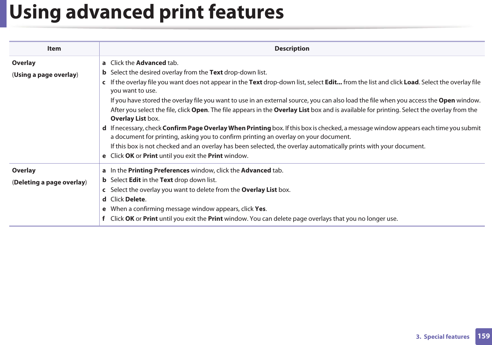 Using advanced print features1593.  Special featuresOverlay(Using a page overlay)a  Click the Advanced tab. b  Select the desired overlay from the Text drop-down list. c  If the overlay file you want does not appear in the Text drop-down list, select Edit... from the list and click Load. Select the overlay file you want to use. If you have stored the overlay file you want to use in an external source, you can also load the file when you access the Open window. After you select the file, click Open. The file appears in the Overlay List box and is available for printing. Select the overlay from the Overlay List box. d  If necessary, check Confirm Page Overlay When Printing box. If this box is checked, a message window appears each time you submit a document for printing, asking you to confirm printing an overlay on your document. If this box is not checked and an overlay has been selected, the overlay automatically prints with your document. e  Click OK or Print until you exit the Print window. Overlay(Deleting a page overlay)a  In the Printing Preferences window, click the Advanced tab. b  Select Edit in the Text drop down list. c  Select the overlay you want to delete from the Overlay List box. d  Click Delete. e  When a confirming message window appears, click Yes.f  Click OK or Print until you exit the Print window. You can delete page overlays that you no longer use.Item Description