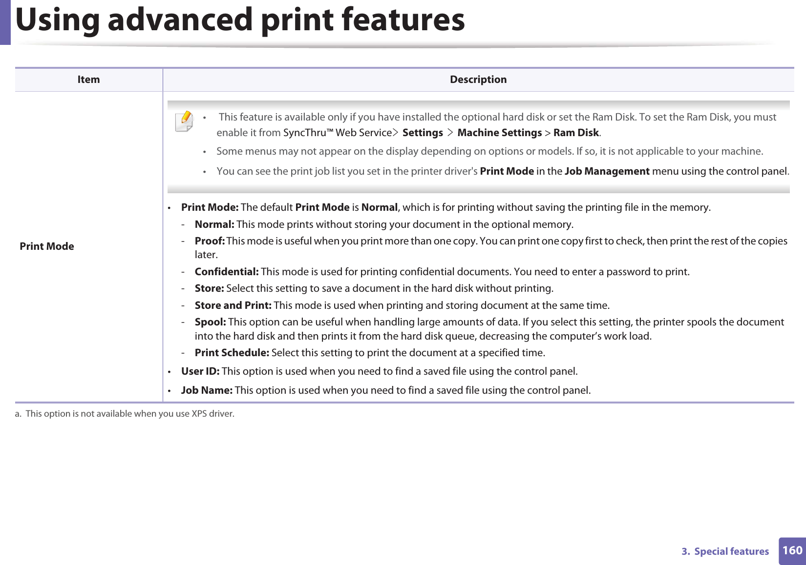 Using advanced print features1603.  Special features Print Mode •  This feature is available only if you have installed the optional hard disk or set the Ram Disk. To set the Ram Disk, you must enable it from SyncThru™ Web ServiceeGSettingsGeGMachine Settings &gt; Ram Disk.• Some menus may not appear on the display depending on options or models. If so, it is not applicable to your machine.• You can see the print job list you set in the printer driver&apos;s Print Mode in the Job Management menu using the control panel. •Print Mode: The default Print Mode is Normal, which is for printing without saving the printing file in the memory. -Normal: This mode prints without storing your document in the optional memory. -Proof: This mode is useful when you print more than one copy. You can print one copy first to check, then print the rest of the copies later. -Confidential: This mode is used for printing confidential documents. You need to enter a password to print. -Store: Select this setting to save a document in the hard disk without printing. -Store and Print: This mode is used when printing and storing document at the same time.-Spool: This option can be useful when handling large amounts of data. If you select this setting, the printer spools the document into the hard disk and then prints it from the hard disk queue, decreasing the computer’s work load.-Print Schedule: Select this setting to print the document at a specified time.•User ID: This option is used when you need to find a saved file using the control panel. •Job Name: This option is used when you need to find a saved file using the control panel. a. This option is not available when you use XPS driver.Item Description