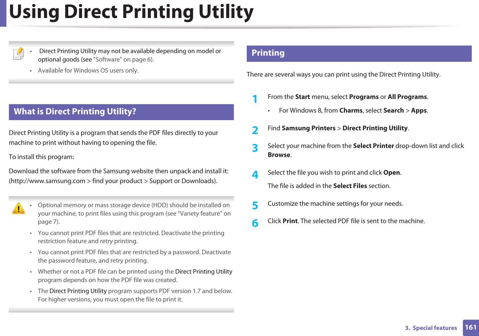 1613.  Special featuresUsing Direct Printing Utility • Direct Printing Utility may not be available depending on model or optional goods (see &quot;Software&quot; on page 6). • Available for Windows OS users only. 3 What is Direct Printing Utility?Direct Printing Utility is a program that sends the PDF files directly to your machine to print without having to opening the file.To install this program:Download the software from the Samsung website then unpack and install it: (http://www.samsung.com &gt; find your product &gt; Support or Downloads). • Optional memory or mass storage device (HDD) should be installed on your machine, to print files using this program (see &quot;Variety feature&quot; on page 7).• You cannot print PDF files that are restricted. Deactivate the printing restriction feature and retry printing.• You cannot print PDF files that are restricted by a password. Deactivate the password feature, and retry printing.• Whether or not a PDF file can be printed using the Direct Printing Utility program depends on how the PDF file was created.• The Direct Printing Utility program supports PDF version 1.7 and below. For higher versions, you must open the file to print it. 4 PrintingThere are several ways you can print using the Direct Printing Utility.1From the Start menu, select Programs or All Programs.• For Windows 8, from Charms, select Search &gt; Apps.2  Find Samsung Printers &gt; Direct Printing Utility.3  Select your machine from the Select Printer drop-down list and click Browse.4  Select the file you wish to print and click Open.The file is added in the Select Files section.5  Customize the machine settings for your needs. 6  Click Print. The selected PDF file is sent to the machine.