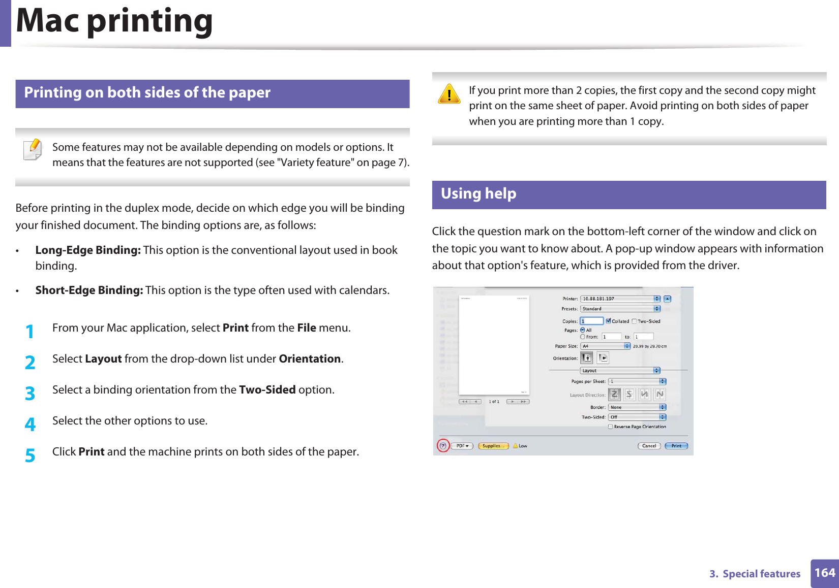 Mac printing1643.  Special features9 Printing on both sides of the paper Some features may not be available depending on models or options. It means that the features are not supported (see &quot;Variety feature&quot; on page 7). Before printing in the duplex mode, decide on which edge you will be binding your finished document. The binding options are, as follows:•Long-Edge Binding: This option is the conventional layout used in book binding.•Short-Edge Binding: This option is the type often used with calendars.1From your Mac application, select Print from the File menu.2  Select Layout from the drop-down list under Orientation. 3  Select a binding orientation from the Two-Sided option.4  Select the other options to use.5  Click Print and the machine prints on both sides of the paper. If you print more than 2 copies, the first copy and the second copy might print on the same sheet of paper. Avoid printing on both sides of paper when you are printing more than 1 copy. 10 Using helpClick the question mark on the bottom-left corner of the window and click on the topic you want to know about. A pop-up window appears with information about that option&apos;s feature, which is provided from the driver. 