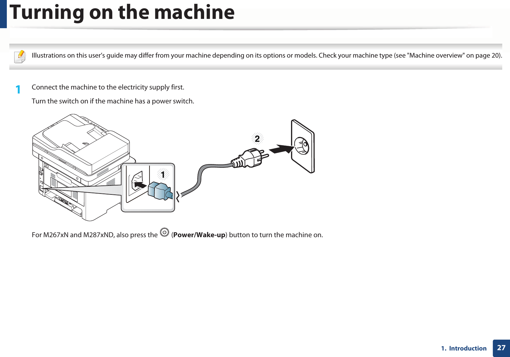 271.  IntroductionTurning on the machine Illustrations on this user’s guide may differ from your machine depending on its options or models. Check your machine type (see &quot;Machine overview&quot; on page 20). 1Connect the machine to the electricity supply first.Turn the switch on if the machine has a power switch.For M267xN and M287xND, also press the   (Power/Wake-up) button to turn the machine on.12