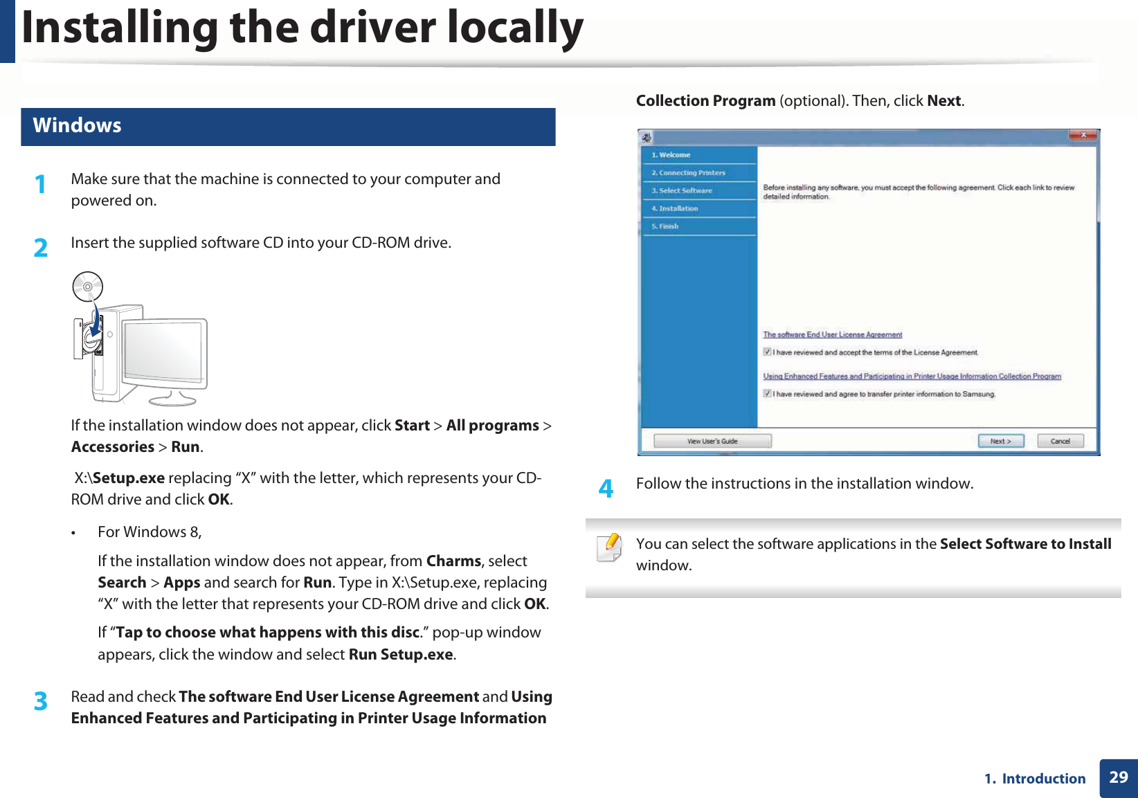 Installing the driver locally291.  Introduction14 Windows1Make sure that the machine is connected to your computer and powered on.2  Insert the supplied software CD into your CD-ROM drive.If the installation window does not appear, click Start &gt; All programs &gt; Accessories &gt; Run. X:\Setup.exe replacing “X” with the letter, which represents your CD-ROM drive and click OK.• For Windows 8,If the installation window does not appear, from Charms, select Search &gt; Apps and search for Run. Type in X:\Setup.exe, replacing “X” with the letter that represents your CD-ROM drive and click OK.If “Tap to choose what happens with this disc.” pop-up window appears, click the window and select Run Setup.exe.3  Read and check The software End User License Agreement and Using Enhanced Features and Participating in Printer Usage Information Collection Program (optional). Then, click Next.4  Follow the instructions in the installation window. You can select the software applications in the Select Software to Install window. 