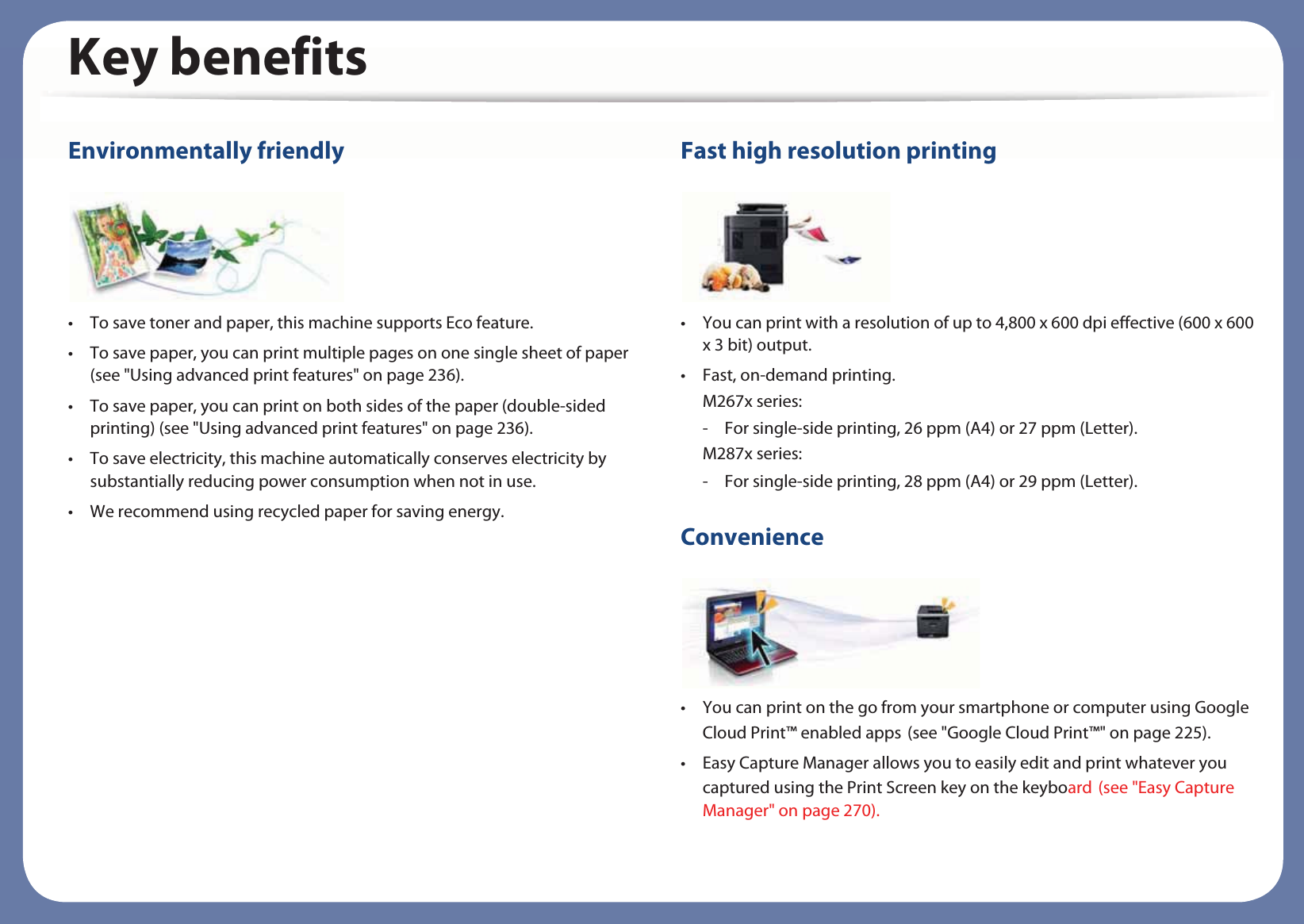 Key benefitsEnvironmentally friendly• To save toner and paper, this machine supports Eco feature. • To save paper, you can print multiple pages on one single sheet of paper (see &quot;Using advanced print features&quot; on page 236).• To save paper, you can print on both sides of the paper (double-sided printing) (see &quot;Using advanced print features&quot; on page 236).• To save electricity, this machine automatically conserves electricity by substantially reducing power consumption when not in use.• We recommend using recycled paper for saving energy.Fast high resolution printing• You can print with a resolution of up to 4,800 x 600 dpi effective (600 x 600 x 3 bit) output.• Fast, on-demand printing.M267x series: - For single-side printing, 26 ppm (A4) or 27 ppm (Letter).M287x series: - For single-side printing, 28 ppm (A4) or 29 ppm (Letter).Convenience• You can print on the go from your smartphone or computer using Google Cloud Print™ enabled appsG(see &quot;Google Cloud Print™&quot; on page 225).• Easy Capture Manager allows you to easily edit and print whatever you captured using the Print Screen key on the keyboardG(see &quot;Easy Capture Manager&quot; on page 270).