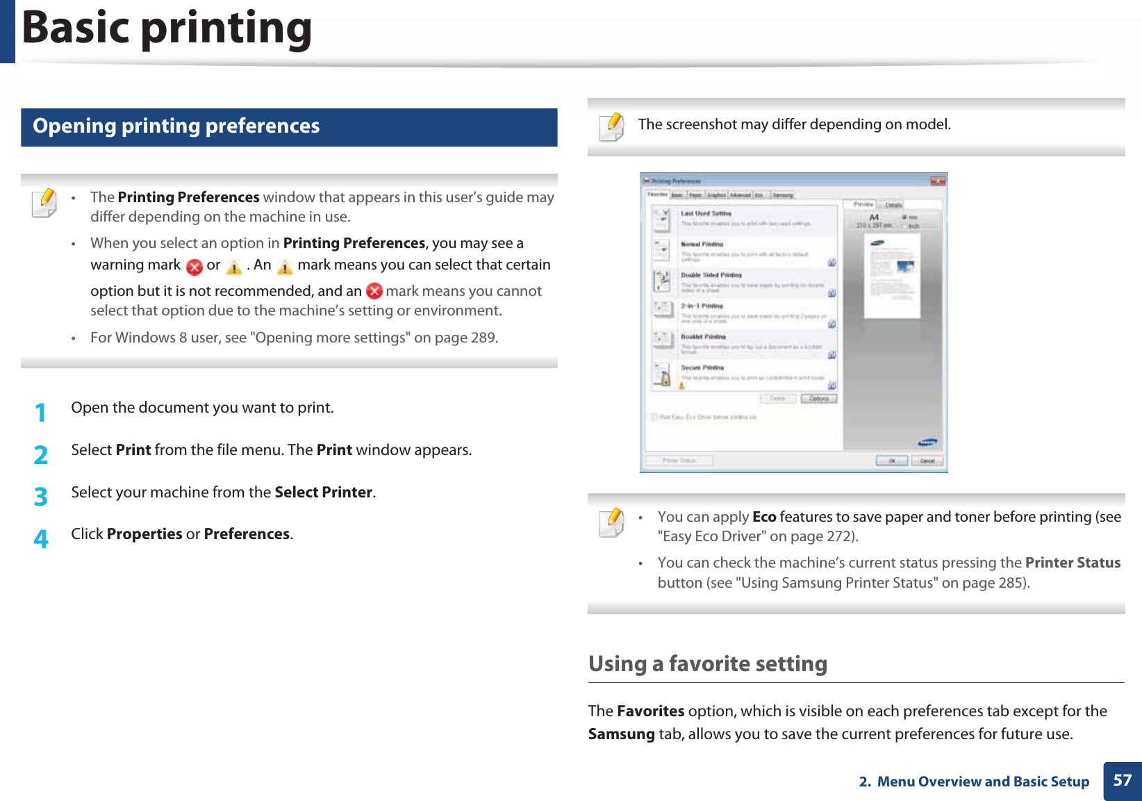 Basic printing572.  Menu Overview and Basic Setup12 Opening printing preferences • The Printing Preferences window that appears in this user’s guide may differ depending on the machine in use. • When you select an option in Printing Preferences, you may see a warning mark   or   . An   mark means you can select that certain option but it is not recommended, and an   mark means you cannot select that option due to the machine’s setting or environment.• For Windows 8 user, see &quot;Opening more settings&quot; on page 289. 1Open the document you want to print.2  Select Print from the file menu. The Print window appears. 3  Select your machine from the Select Printer. 4  Click Properties or Preferences.  The screenshot may differ depending on model.  • You can apply Eco features to save paper and toner before printing (see &quot;Easy Eco Driver&quot; on page 272).• You can check the machine’s current status pressing the Printer Status button (see &quot;Using Samsung Printer Status&quot; on page 285). Using a favorite settingThe Favorites option, which is visible on each preferences tab except for the Samsung tab, allows you to save the current preferences for future use.