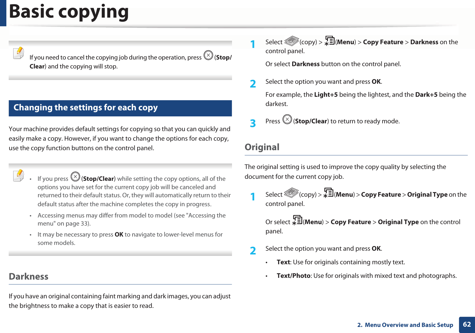 Basic copying622.  Menu Overview and Basic Setup If you need to cancel the copying job during the operation, press  (Stop/Clear) and the copying will stop. 16 Changing the settings for each copyYour machine provides default settings for copying so that you can quickly and easily make a copy. However, if you want to change the options for each copy, use the copy function buttons on the control panel. •If you press  (Stop/Clear) while setting the copy options, all of the options you have set for the current copy job will be canceled and returned to their default status. Or, they will automatically return to their default status after the machine completes the copy in progressU• Accessing menus may differ from model to model (see &quot;Accessing the menu&quot; on page 33).• It may be necessary to press OK to navigate to lower-level menus for some models. DarknessIf you have an original containing faint marking and dark images, you can adjust the brightness to make a copy that is easier to read.1Select (copy) &gt; (Menu) &gt; Copy Feature &gt; Darkness on the control panel.Or select Darkness button on the control panel.2  Select the option you want and press OK.For example, the Light+5 being the lightest, and the Dark+5 being the darkest.3  Press (Stop/Clear) to return to ready mode.Original The original setting is used to improve the copy quality by selecting the document for the current copy job.1Select (copy) &gt; (Menu) &gt; Copy Feature &gt; Original Type on the control panel.Or select  (Menu) &gt; Copy Feature &gt; Original Type on the control panel.2  Select the option you want and press OK.•Text: Use for originals containing mostly text.•Text/Photo: Use for originals with mixed text and photographs.