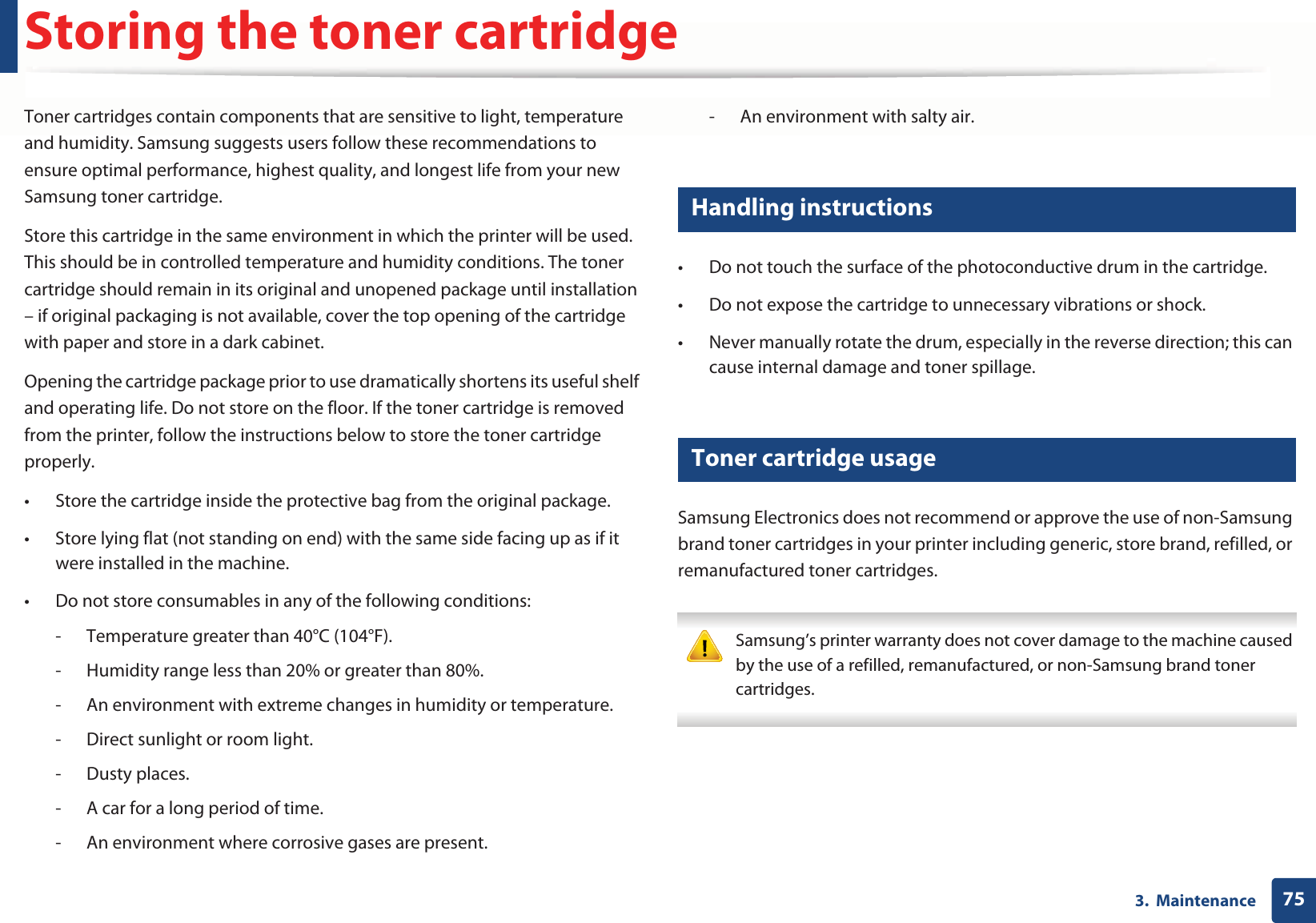 753.  MaintenanceStoring the toner cartridgeToner cartridges contain components that are sensitive to light, temperature and humidity. Samsung suggests users follow these recommendations to ensure optimal performance, highest quality, and longest life from your new Samsung toner cartridge.Store this cartridge in the same environment in which the printer will be used. This should be in controlled temperature and humidity conditions. The toner cartridge should remain in its original and unopened package until installation – if original packaging is not available, cover the top opening of the cartridge with paper and store in a dark cabinet.Opening the cartridge package prior to use dramatically shortens its useful shelf and operating life. Do not store on the floor. If the toner cartridge is removed from the printer, follow the instructions below to store the toner cartridge properly.• Store the cartridge inside the protective bag from the original package. • Store lying flat (not standing on end) with the same side facing up as if it were installed in the machine.• Do not store consumables in any of the following conditions:- Temperature greater than 40°C (104°F).- Humidity range less than 20% or greater than 80%.- An environment with extreme changes in humidity or temperature.- Direct sunlight or room light.- Dusty places.- A car for a long period of time.- An environment where corrosive gases are present.- An environment with salty air.1 Handling instructions• Do not touch the surface of the photoconductive drum in the cartridge.• Do not expose the cartridge to unnecessary vibrations or shock.• Never manually rotate the drum, especially in the reverse direction; this can cause internal damage and toner spillage.2 Toner cartridge usageSamsung Electronics does not recommend or approve the use of non-Samsung brand toner cartridges in your printer including generic, store brand, refilled, or remanufactured toner cartridges. Samsung’s printer warranty does not cover damage to the machine caused by the use of a refilled, remanufactured, or non-Samsung brand toner cartridges. 