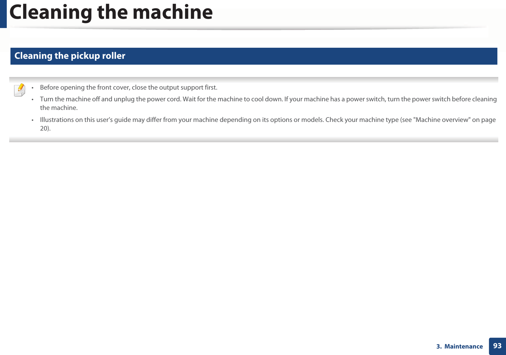 Cleaning the machine933. Maintenance11 Cleaning the pickup roller • Before opening the front cover, close the output support first.• Turn the machine off and unplug the power cord. Wait for the machine to cool down. If your machine has a power switch, turn the power switch before cleaning the machine.• Illustrations on this user’s guide may differ from your machine depending on its options or models. Check your machine type (see "Machine overview" on page 20).