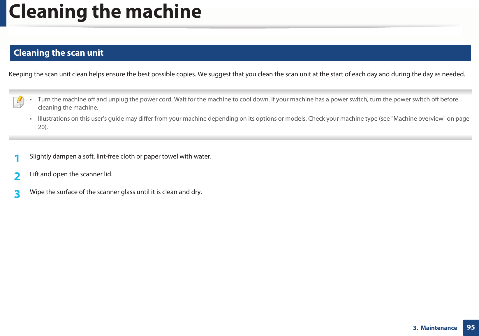 Cleaning the machine953.  Maintenance12 Cleaning the scan unitKeeping the scan unit clean helps ensure the best possible copies. We suggest that you clean the scan unit at the start of each day and during the day as needed. • Turn the machine off and unplug the power cord. Wait for the machine to cool down. If your machine has a power switch, turn the power switch off before cleaning the machine. • Illustrations on this user’s guide may differ from your machine depending on its options or models. Check your machine type (see &quot;Machine overview&quot; on page 20). 1Slightly dampen a soft, lint-free cloth or paper towel with water.2  Lift and open the scanner lid.3  Wipe the surface of the scanner glass until it is clean and dry.