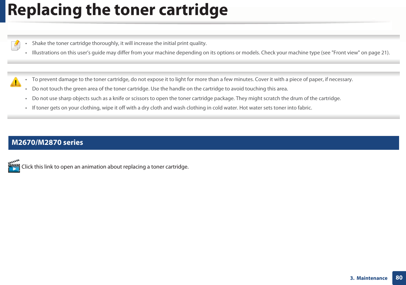 803.  MaintenanceReplacing the toner cartridge • Shake the toner cartridge thoroughly, it will increase the initial print quality.• Illustrations on this user’s guide may differ from your machine depending on its options or models. Check your machine type (see &quot;Front view&quot; on page 21).  • To prevent damage to the toner cartridge, do not expose it to light for more than a few minutes. Cover it with a piece of paper, if necessary. • Do not touch the green area of the toner cartridge. Use the handle on the cartridge to avoid touching this area. • Do not use sharp objects such as a knife or scissors to open the toner cartridge package. They might scratch the drum of the cartridge.• If toner gets on your clothing, wipe it off with a dry cloth and wash clothing in cold water. Hot water sets toner into fabric. 6 M2670/M2870 series Click this link to open an animation about replacing a toner cartridge.