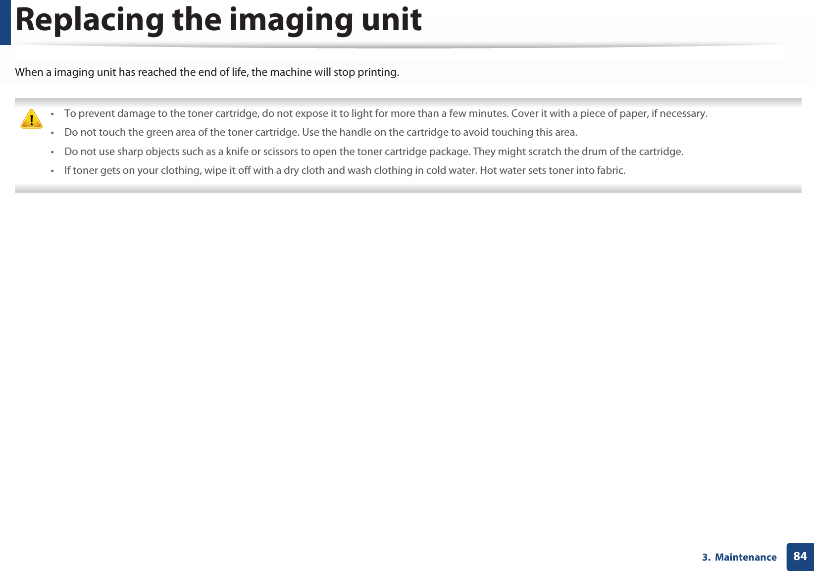 843.  MaintenanceReplacing the imaging unitWhen a imaging unit has reached the end of life, the machine will stop printing. • To prevent damage to the toner cartridge, do not expose it to light for more than a few minutes. Cover it with a piece of paper, if necessary. • Do not touch the green area of the toner cartridge. Use the handle on the cartridge to avoid touching this area. • Do not use sharp objects such as a knife or scissors to open the toner cartridge package. They might scratch the drum of the cartridge.• If toner gets on your clothing, wipe it off with a dry cloth and wash clothing in cold water. Hot water sets toner into fabric. 