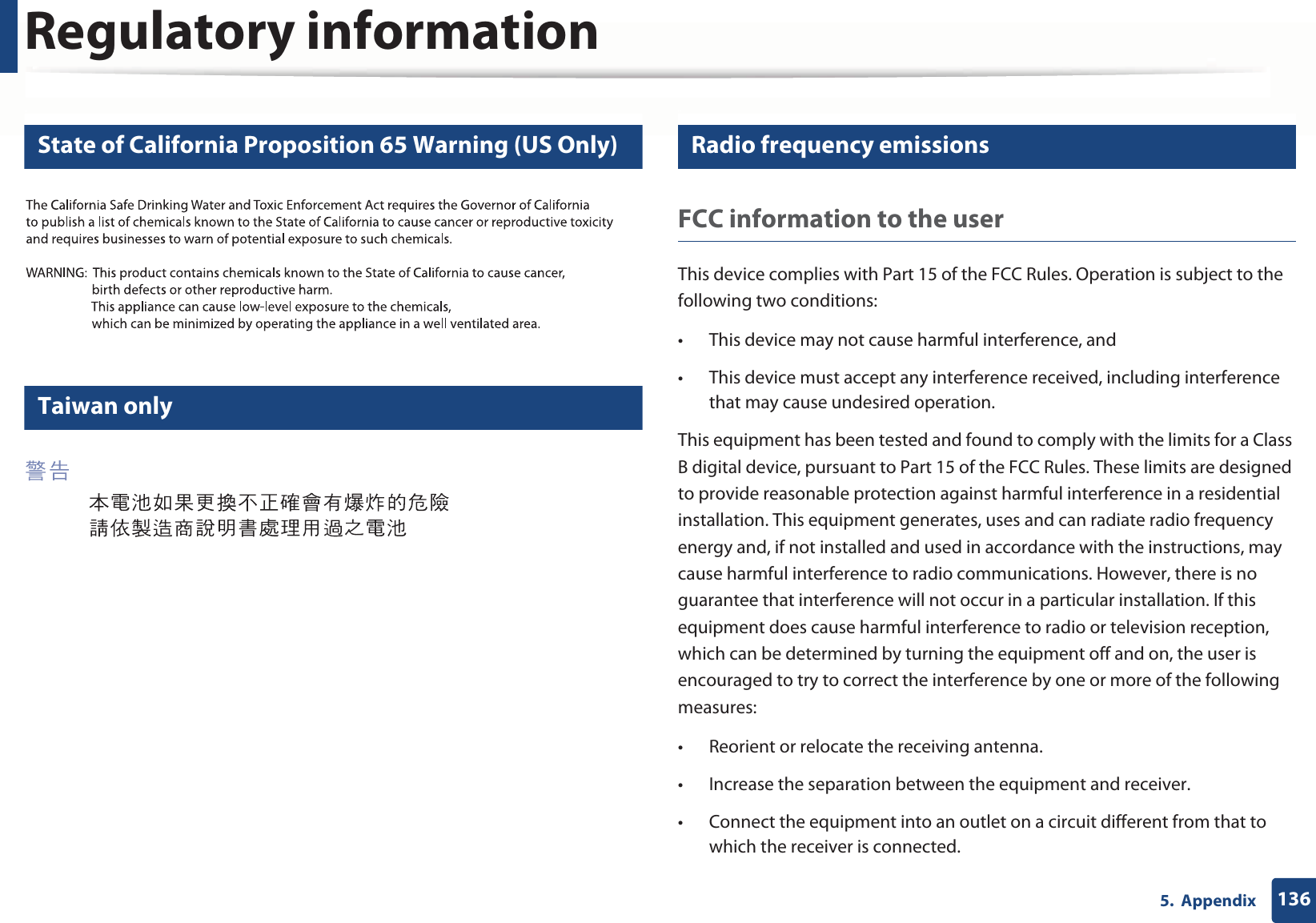Regulatory information1365.  Appendix12 State of California Proposition 65 Warning (US Only)13 Taiwan only14 Radio frequency emissionsFCC information to the userThis device complies with Part 15 of the FCC Rules. Operation is subject to the following two conditions: • This device may not cause harmful interference, and• This device must accept any interference received, including interference that may cause undesired operation.This equipment has been tested and found to comply with the limits for a Class B digital device, pursuant to Part 15 of the FCC Rules. These limits are designed to provide reasonable protection against harmful interference in a residential installation. This equipment generates, uses and can radiate radio frequency energy and, if not installed and used in accordance with the instructions, may cause harmful interference to radio communications. However, there is no guarantee that interference will not occur in a particular installation. If this equipment does cause harmful interference to radio or television reception, which can be determined by turning the equipment off and on, the user is encouraged to try to correct the interference by one or more of the following measures:• Reorient or relocate the receiving antenna.• Increase the separation between the equipment and receiver.• Connect the equipment into an outlet on a circuit different from that to which the receiver is connected.