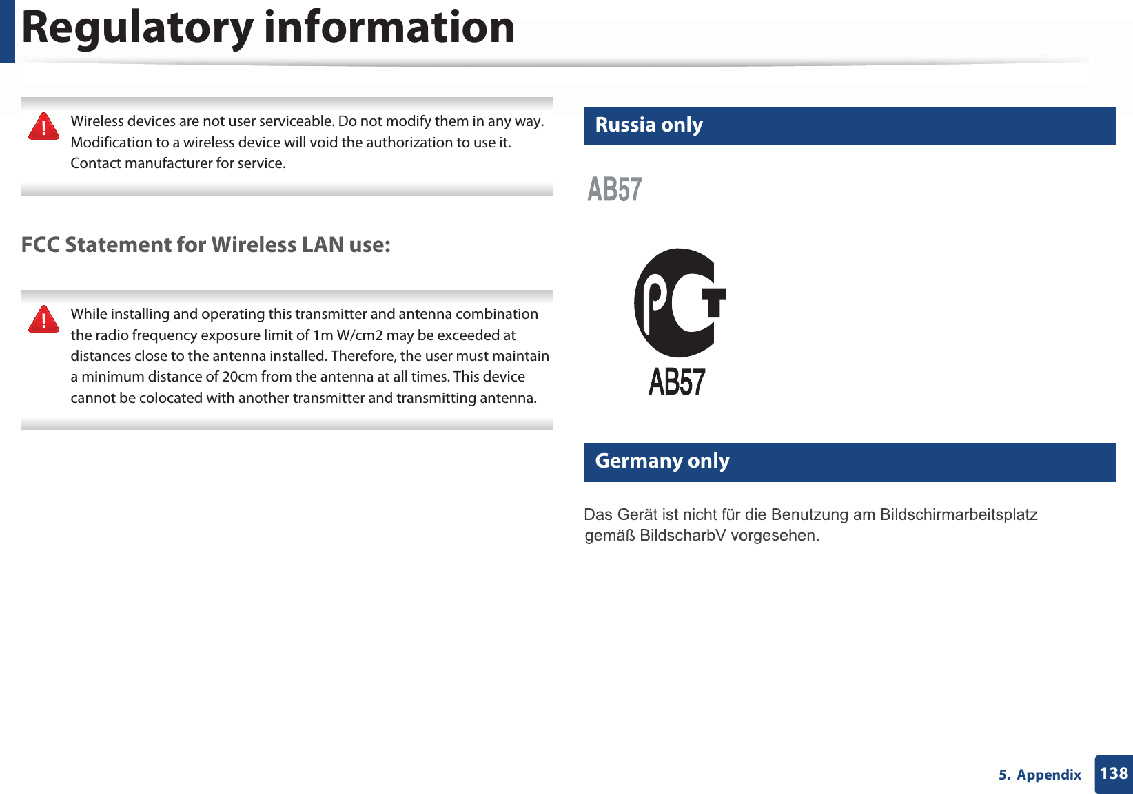 Regulatory information1385. Appendix Wireless devices are not user serviceable. Do not modify them in any way. Modification to a wireless device will void the authorization to use it. Contact manufacturer for service. FCC Statement for Wireless LAN use: While installing and operating this transmitter and antenna combination the radio frequency exposure limit of 1m W/cm2 may be exceeded at distances close to the antenna installed. Therefore, the user must maintain a minimum distance of 20cm from the antenna at all times. This device cannot be colocated with another transmitter and transmitting antenna. 16 Russia only17 Germany only
