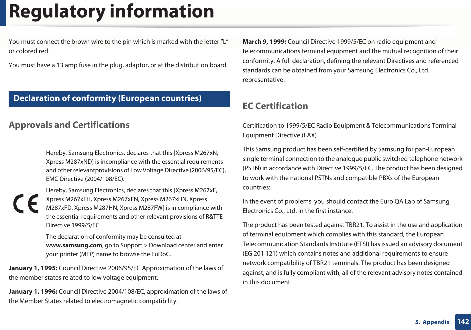Regulatory information1425.  AppendixYou must connect the brown wire to the pin which is marked with the letter “L” or colored red.You must have a 13 amp fuse in the plug, adaptor, or at the distribution board.24 Declaration of conformity (European countries)Approvals and CertificationsJanuary 1, 1995: Council Directive 2006/95/EC Approximation of the laws of the member states related to low voltage equipment.January 1, 1996: Council Directive 2004/108/EC, approximation of the laws of the Member States related to electromagnetic compatibility.March 9, 1999: Council Directive 1999/5/EC on radio equipment and telecommunications terminal equipment and the mutual recognition of their conformity. A full declaration, defining the relevant Directives and referenced standards can be obtained from your Samsung Electronics Co., Ltd. representative.EC CertificationCertification to 1999/5/EC Radio Equipment &amp; Telecommunications Terminal Equipment Directive (FAX)This Samsung product has been self-certified by Samsung for pan-European single terminal connection to the analogue public switched telephone network (PSTN) in accordance with Directive 1999/5/EC. The product has been designed to work with the national PSTNs and compatible PBXs of the European countries:In the event of problems, you should contact the Euro QA Lab of Samsung Electronics Co., Ltd. in the first instance.The product has been tested against TBR21. To assist in the use and application of terminal equipment which complies with this standard, the European Telecommunication Standards Institute (ETSI) has issued an advisory document (EG 201 121) which contains notes and additional requirements to ensure network compatibility of TBR21 terminals. The product has been designed against, and is fully compliant with, all of the relevant advisory notes contained in this document.Hereby, Samsung Electronics, declares that this [Xpress M267xN, Xpress M287xND] is incompliance with the essential requirements and other relevantprovisions of Low Voltage Directive (2006/95/EC), EMC Directive (2004/108/EC).Hereby, Samsung Electronics, declares that this [Xpress M267xF, Xpress M267xFH, Xpress M267xFN, Xpress M267xHN, Xpress M287xFD, Xpress M287HN, Xpress M287FW] is in compliance with the essential requirements and other relevant provisions of R&amp;TTE Directive 1999/5/EC.The declaration of conformity may be consulted at www.samsung.com, go to Support &gt; Download center and enter your printer (MFP) name to browse the EuDoC. 