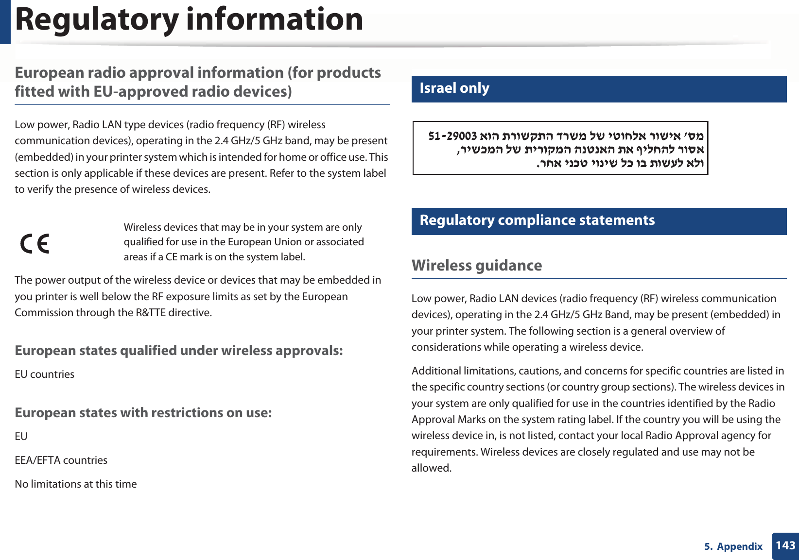 Regulatory information1435.  AppendixEuropean radio approval information (for products fitted with EU-approved radio devices)Low power, Radio LAN type devices (radio frequency (RF) wireless communication devices), operating in the 2.4 GHz/5 GHz band, may be present (embedded) in your printer system which is intended for home or office use. This section is only applicable if these devices are present. Refer to the system label to verify the presence of wireless devices.The power output of the wireless device or devices that may be embedded in you printer is well below the RF exposure limits as set by the European Commission through the R&amp;TTE directive.European states qualified under wireless approvals:EU countriesEuropean states with restrictions on use:EUEEA/EFTA countriesNo limitations at this time25 Israel only26 Regulatory compliance statementsWireless guidanceLow power, Radio LAN devices (radio frequency (RF) wireless communication devices), operating in the 2.4 GHz/5 GHz Band, may be present (embedded) in your printer system. The following section is a general overview of considerations while operating a wireless device.Additional limitations, cautions, and concerns for specific countries are listed in the specific country sections (or country group sections). The wireless devices in your system are only qualified for use in the countries identified by the Radio Approval Marks on the system rating label. If the country you will be using the wireless device in, is not listed, contact your local Radio Approval agency for requirements. Wireless devices are closely regulated and use may not be allowed.Wireless devices that may be in your system are only qualified for use in the European Union or associated areas if a CE mark is on the system label.