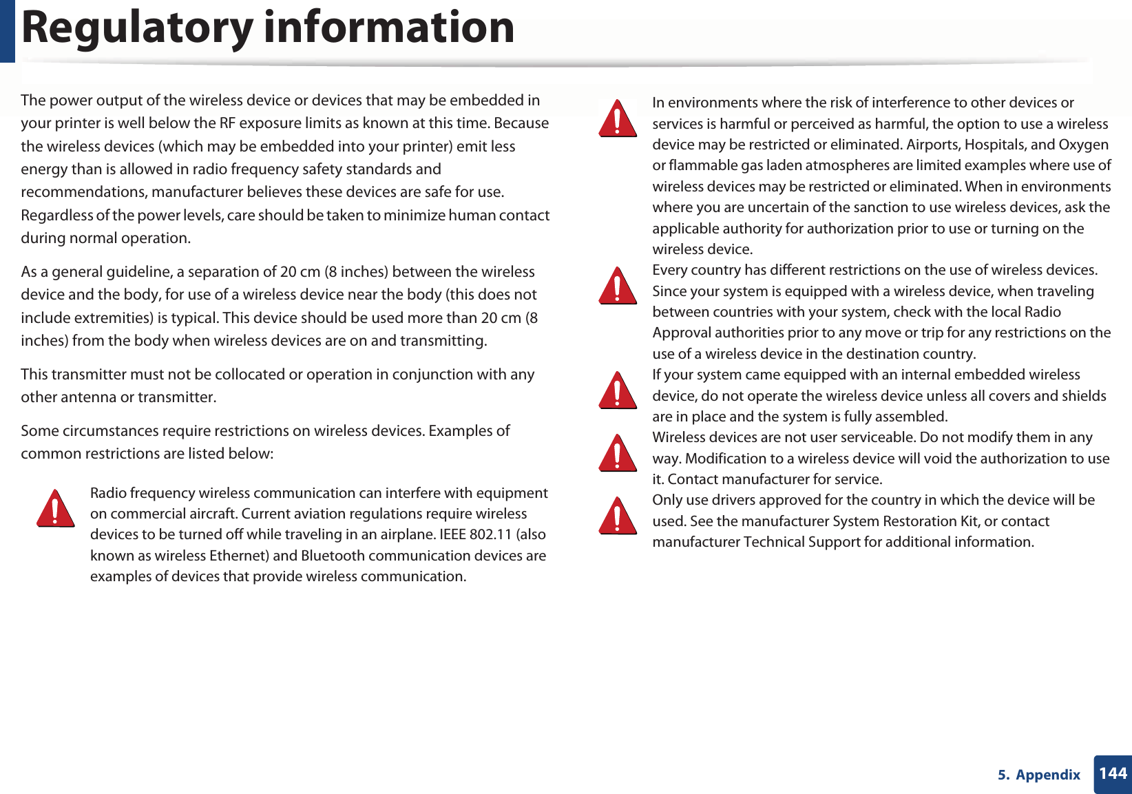 Regulatory information1445.  AppendixThe power output of the wireless device or devices that may be embedded in your printer is well below the RF exposure limits as known at this time. Because the wireless devices (which may be embedded into your printer) emit less energy than is allowed in radio frequency safety standards and recommendations, manufacturer believes these devices are safe for use. Regardless of the power levels, care should be taken to minimize human contact during normal operation.As a general guideline, a separation of 20 cm (8 inches) between the wireless device and the body, for use of a wireless device near the body (this does not include extremities) is typical. This device should be used more than 20 cm (8 inches) from the body when wireless devices are on and transmitting.This transmitter must not be collocated or operation in conjunction with any other antenna or transmitter.Some circumstances require restrictions on wireless devices. Examples of common restrictions are listed below:Radio frequency wireless communication can interfere with equipment on commercial aircraft. Current aviation regulations require wireless devices to be turned off while traveling in an airplane. IEEE 802.11 (also known as wireless Ethernet) and Bluetooth communication devices are examples of devices that provide wireless communication.In environments where the risk of interference to other devices or services is harmful or perceived as harmful, the option to use a wireless device may be restricted or eliminated. Airports, Hospitals, and Oxygen or flammable gas laden atmospheres are limited examples where use of wireless devices may be restricted or eliminated. When in environments where you are uncertain of the sanction to use wireless devices, ask the applicable authority for authorization prior to use or turning on the wireless device.Every country has different restrictions on the use of wireless devices. Since your system is equipped with a wireless device, when traveling between countries with your system, check with the local Radio Approval authorities prior to any move or trip for any restrictions on the use of a wireless device in the destination country.If your system came equipped with an internal embedded wireless device, do not operate the wireless device unless all covers and shields are in place and the system is fully assembled.Wireless devices are not user serviceable. Do not modify them in any way. Modification to a wireless device will void the authorization to use it. Contact manufacturer for service.Only use drivers approved for the country in which the device will be used. See the manufacturer System Restoration Kit, or contact manufacturer Technical Support for additional information.