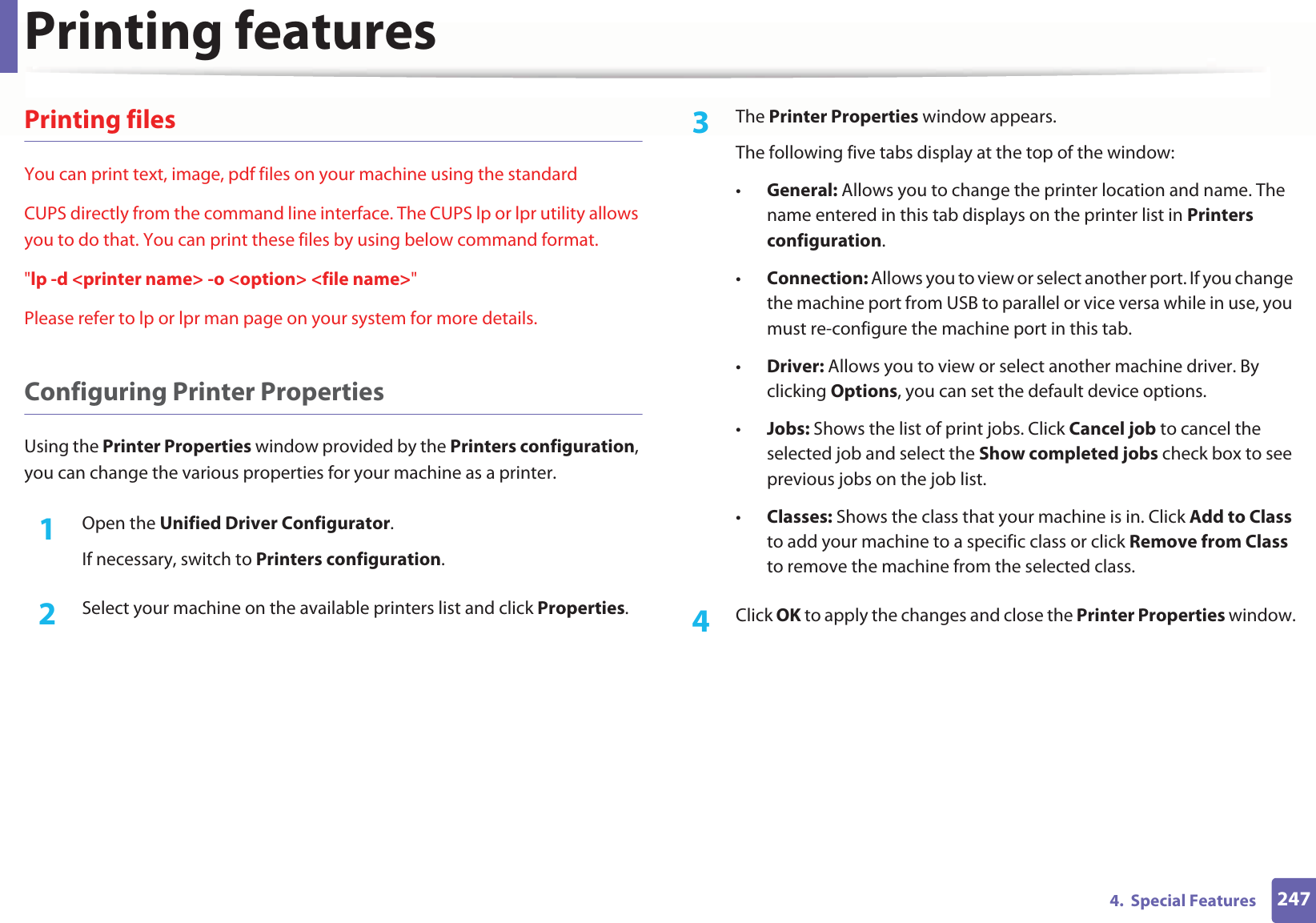 Printing features2474.  Special FeaturesPrinting filesYou can print text, image, pdf files on your machine using the standardCUPS directly from the command line interface. The CUPS lp or lpr utility allows you to do that. You can print these files by using below command format.&quot;lp -d &lt;printer name&gt; -o &lt;option&gt; &lt;file name&gt;&quot;Please refer to lp or lpr man page on your system for more details.Configuring Printer PropertiesUsing the Printer Properties window provided by the Printers configuration, you can change the various properties for your machine as a printer.1Open the Unified Driver Configurator.If necessary, switch to Printers configuration.2  Select your machine on the available printers list and click Properties.3  The Printer Properties window appears.The following five tabs display at the top of the window:•General: Allows you to change the printer location and name. The name entered in this tab displays on the printer list in Printers configuration.•Connection: Allows you to view or select another port. If you change the machine port from USB to parallel or vice versa while in use, you must re-configure the machine port in this tab.•Driver: Allows you to view or select another machine driver. By clicking Options, you can set the default device options.•Jobs: Shows the list of print jobs. Click Cancel job to cancel the selected job and select the Show completed jobs check box to see previous jobs on the job list.•Classes: Shows the class that your machine is in. Click Add to Class to add your machine to a specific class or click Remove from Class to remove the machine from the selected class.4  Click OK to apply the changes and close the Printer Properties window.