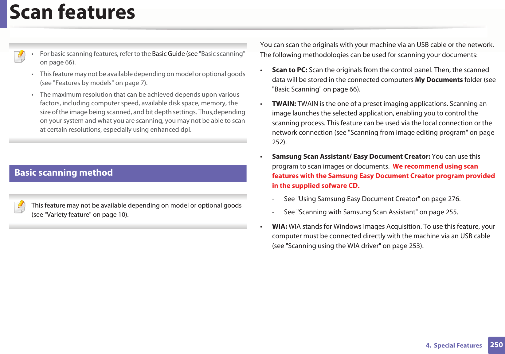 2504.  Special FeaturesScan features • For basic scanning features, refer to the Basic Guide (see &quot;Basic scanning&quot; on page 66).• This feature may not be available depending on model or optional goods (see &quot;Features by models&quot; on page 7).• The maximum resolution that can be achieved depends upon various factors, including computer speed, available disk space, memory, the size of the image being scanned, and bit depth settings. Thus,depending on your system and what you are scanning, you may not be able to scan at certain resolutions, especially using enhanced dpi. 17 Basic scanning method This feature may not be available depending on model or optional goods (see &quot;Variety feature&quot; on page 10). You can scan the originals with your machine via an USB cable or the network. The following methodoloqies can be used for scanning your documents:•Scan to PC: Scan the originals from the control panel. Then, the scanned data will be stored in the connected computers My Documents folder (see &quot;Basic Scanning&quot; on page 66).•TWAIN: TWAIN is the one of a preset imaging applications. Scanning an image launches the selected application, enabling you to control the scanning process. This feature can be used via the local connection or the network connection (see &quot;Scanning from image editing program&quot; on page 252).•Samsung Scan Assistant/ Easy Document Creator: You can use this program to scan images or documents.  We recommend using scan features with the Samsung Easy Document Creator program provided in the supplied sofware CD.- See &quot;Using Samsung Easy Document Creator&quot; on page 276.- See &quot;Scanning with Samsung Scan Assistant&quot; on page 255.•WIA: WIA stands for Windows Images Acquisition. To use this feature, your computer must be connected directly with the machine via an USB cable (see &quot;Scanning using the WIA driver&quot; on page 253).
