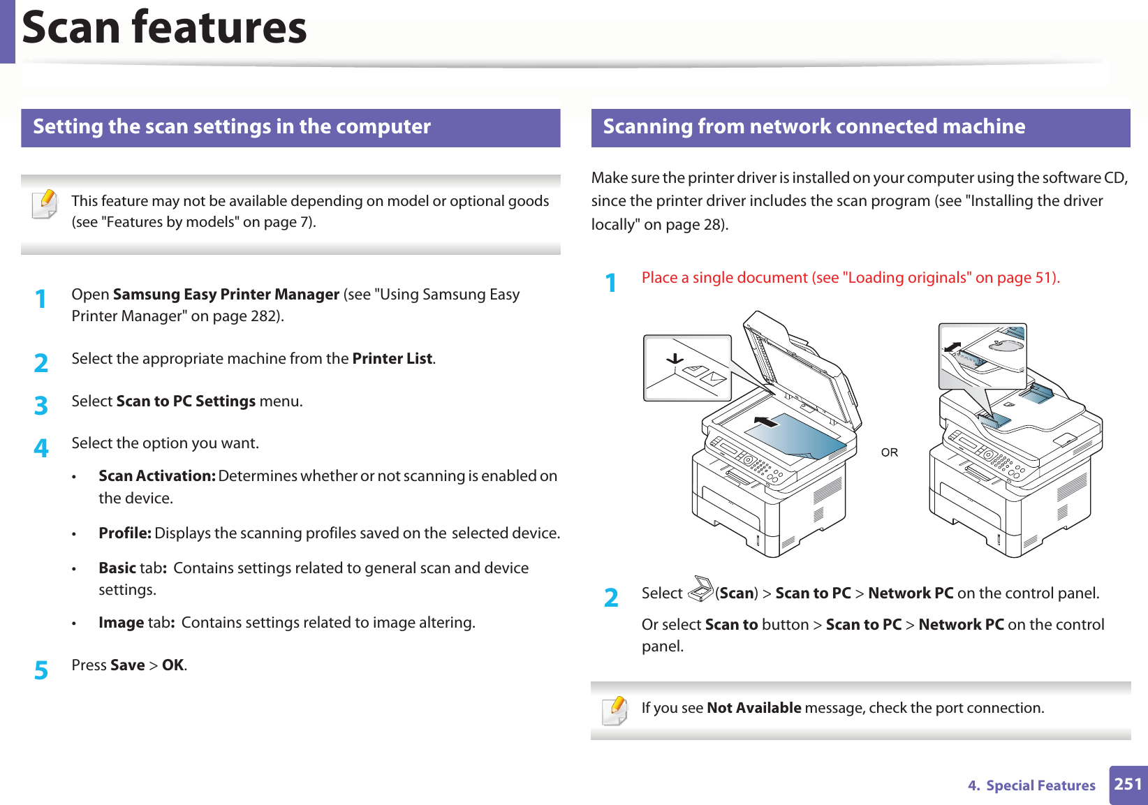 Scan features2514. Special Features18 Setting the scan settings in the computer This feature may not be available depending on model or optional goods (see "Features by models" on page 7). 1Open Samsung Easy Printer Manager (see "Using Samsung Easy Printer Manager" on page 282).2 Select the appropriate machine from the Printer List.3 Select Scan to PC Settings menu.4 Select the option you want.•Scan Activation: Determines whether or not scanning is enabled on the device.•Profile: Displays the scanning profiles saved on theGselected device.•Basic tab: Contains settings related to general scan and deviceGsettings.•Image tab: Contains settings related to image altering.5 Press Save > OK.19 Scanning from network connected machineMake sure the printer driver is installed on your computer using the software CD, since the printer driver includes the scan program (see "Installing the driver locally" on page 28).1Place a single document (see "Loading originals" on page 51).2 Select (Scan) > Scan to PC > Network PC on the control panel.Or select Scan to button > Scan to PC > Network PC on the control panel. If you see Not Available message, check the port connection.