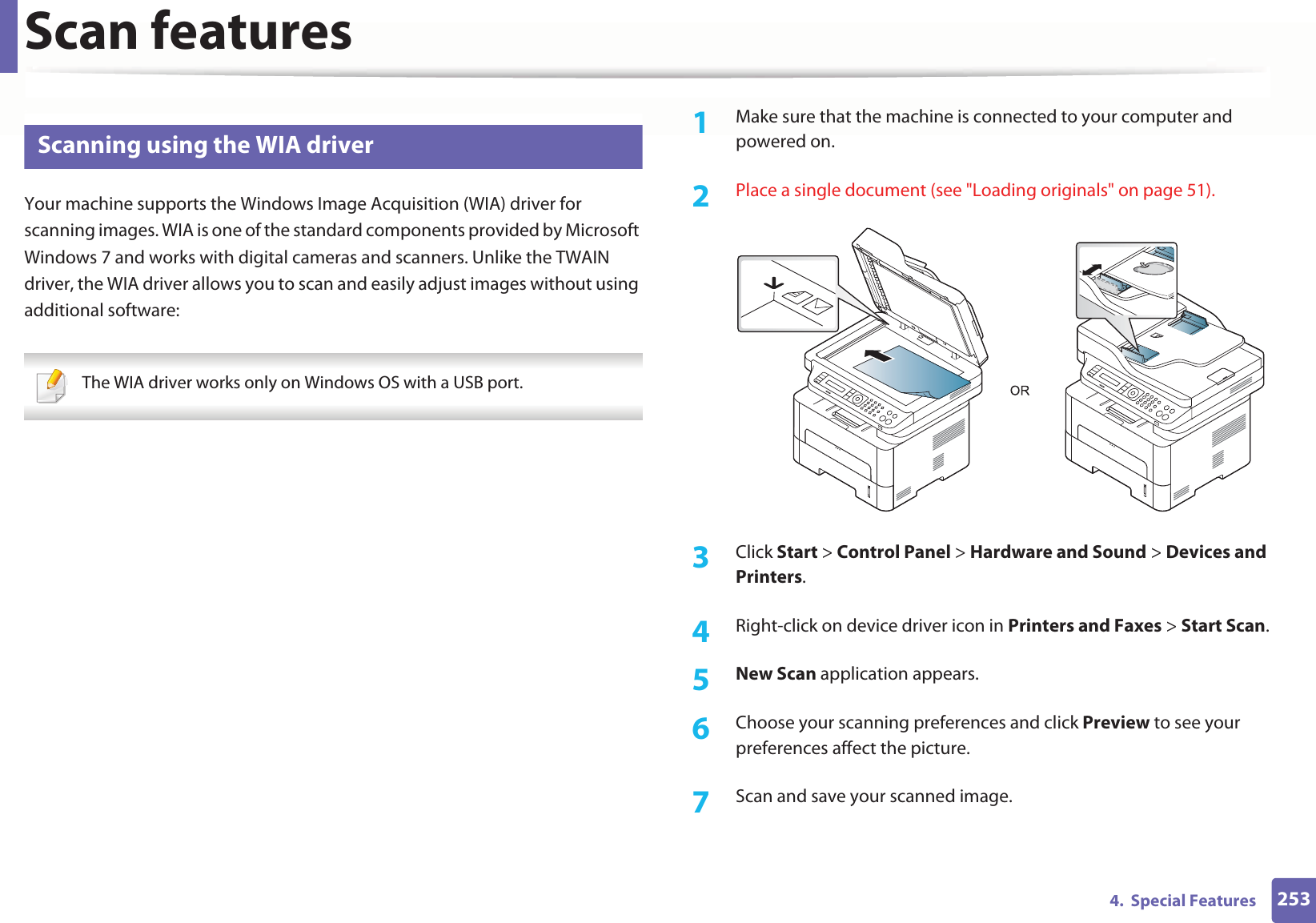 Scan features2534.  Special Features21 Scanning using the WIA driverYour machine supports the Windows Image Acquisition (WIA) driver for scanning images. WIA is one of the standard components provided by Microsoft Windows 7 and works with digital cameras and scanners. Unlike the TWAIN driver, the WIA driver allows you to scan and easily adjust images without using additional software: The WIA driver works only on Windows OS with a USB port. 1Make sure that the machine is connected to your computer and powered on.2  Place a single document (see &quot;Loading originals&quot; on page 51).3  Click Start &gt; Control Panel &gt; Hardware and Sound &gt; Devices and Printers.4  Right-click on device driver icon in Printers and Faxes &gt; Start Scan.5  New Scan application appears.6  Choose your scanning preferences and click Preview to see your preferences affect the picture.7  Scan and save your scanned image.