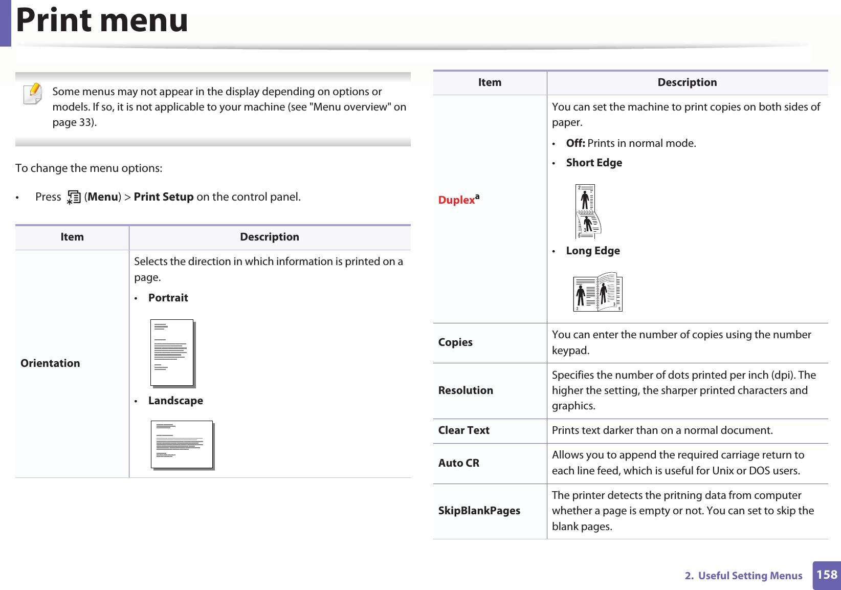 1582.  Useful Setting MenusPrint menu Some menus may not appear in the display depending on options or models. If so, it is not applicable to your machine (see &quot;Menu overview&quot; on page 33). To change the menu options:• Press  (Menu) &gt; Print Setup on the control panel.Item DescriptionOrientationSelects the direction in which information is printed on a page.•Portrait•LandscapeDuplexaYou can set the machine to print copies on both sides of paper.•Off: Prints in normal mode.•Short Edge•Long EdgeCopies  You can enter the number of copies using the number keypad.ResolutionSpecifies the number of dots printed per inch (dpi). The higher the setting, the sharper printed characters and graphics.Clear Text Prints text darker than on a normal document.Auto CR Allows you to append the required carriage return to each line feed, which is useful for Unix or DOS users.SkipBlankPagesThe printer detects the pritning data from computer whether a page is empty or not. You can set to skip the blank pages.Item Description253