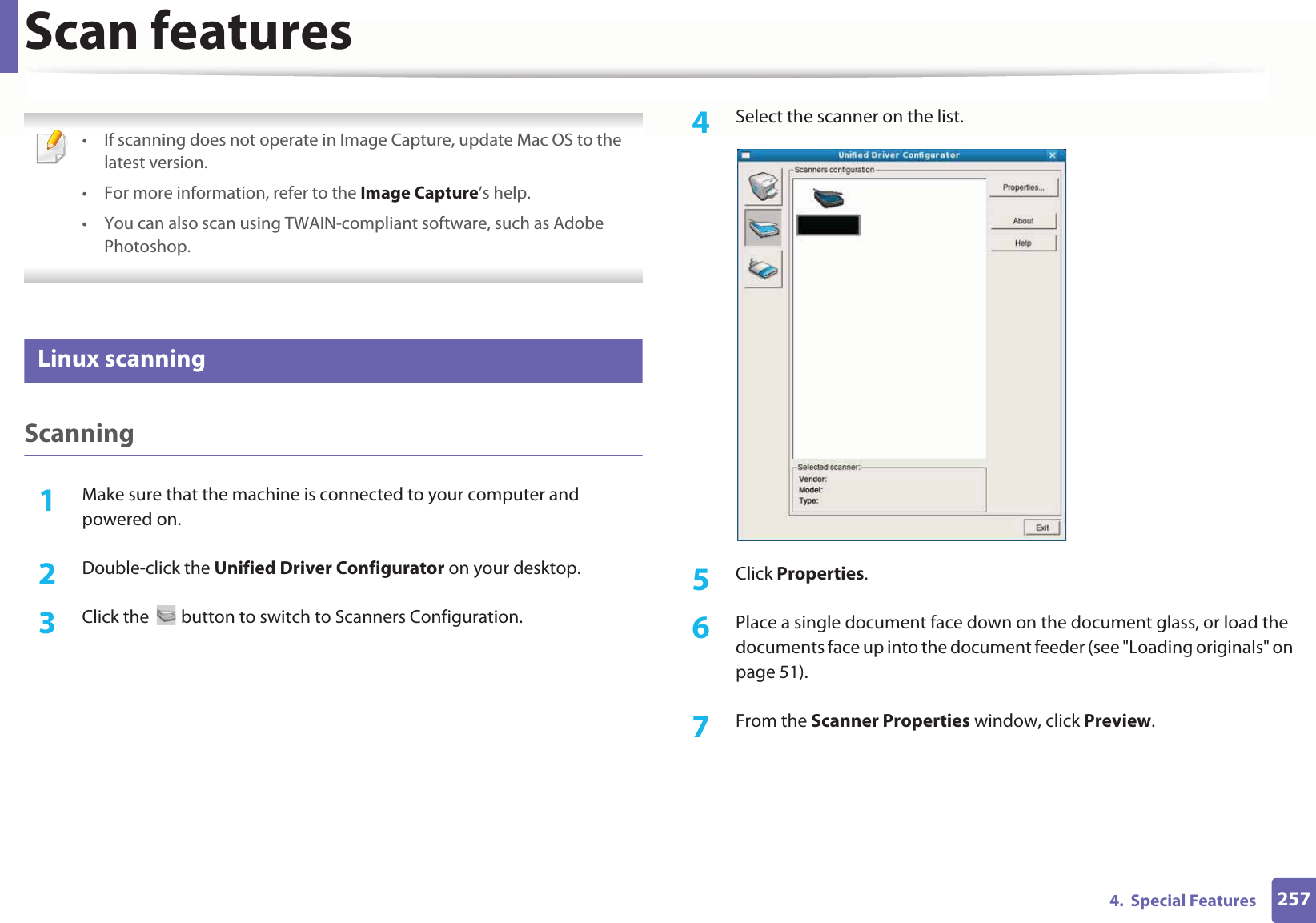 Scan features2574.  Special Features • If scanning does not operate in Image Capture, update Mac OS to the latest version. • For more information, refer to the Image Capture’s help.• You can also scan using TWAIN-compliant software, such as Adobe Photoshop. 25 Linux scanningScanning1Make sure that the machine is connected to your computer and powered on.2  Double-click the Unified Driver Configurator on your desktop. 3  Click the   button to switch to Scanners Configuration. 4  Select the scanner on the list.5  Click Properties. 6  Place a single document face down on the document glass, or load the documents face up into the document feeder (see &quot;Loading originals&quot; on page 51).7  From the Scanner Properties window, click Preview.