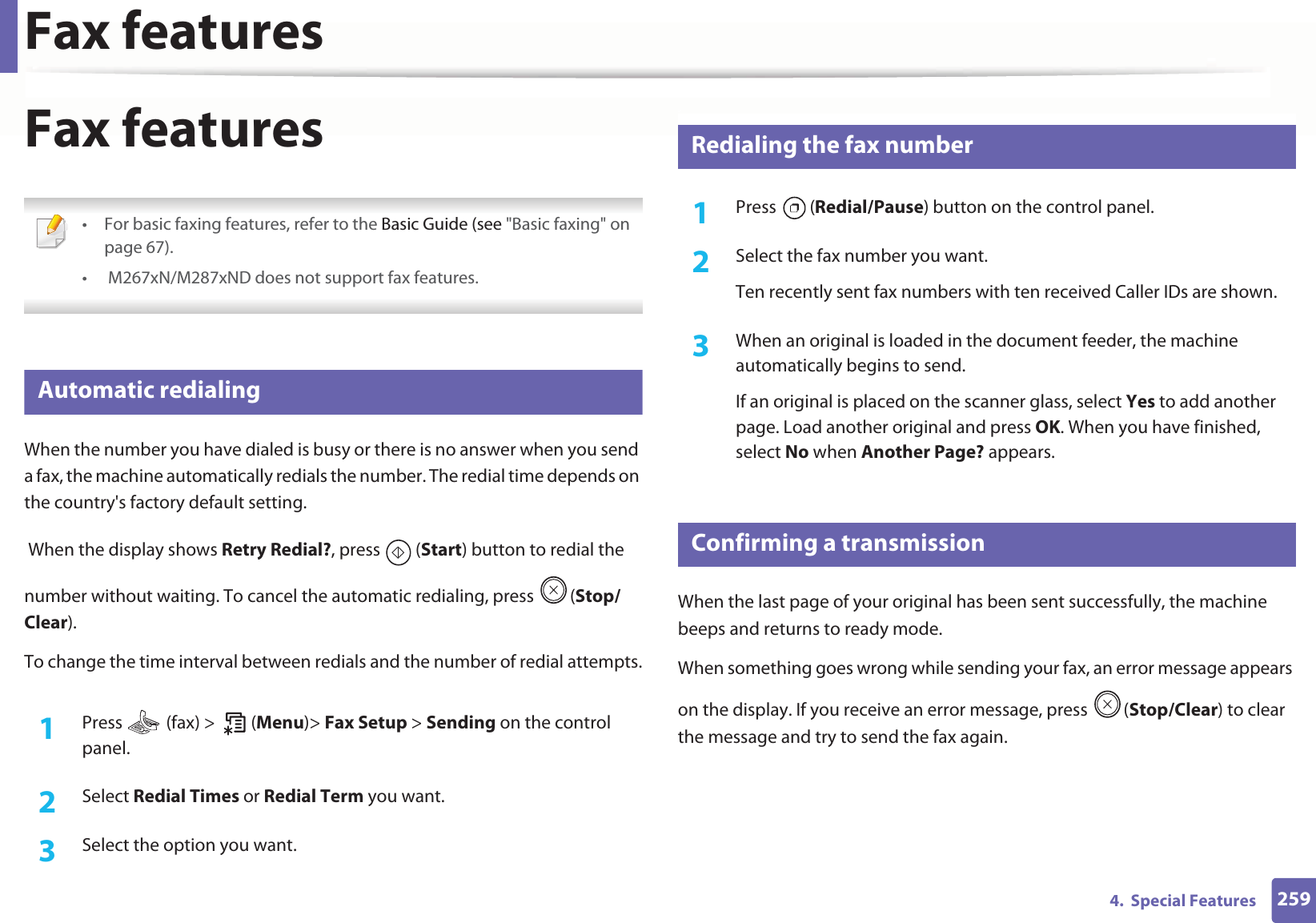 Fax features2594.  Special FeaturesFax features • For basic faxing features, refer to the Basic Guide (see &quot;Basic faxing&quot; on page 67).•  M267xN/M287xND does not support fax features. 26 Automatic redialingWhen the number you have dialed is busy or there is no answer when you send a fax, the machine automatically redials the number. The redial time depends on the country&apos;s factory default setting.  When the display shows Retry Redial?, press   (Start) button to redial the number without waiting. To cancel the automatic redialing, press  (Stop/Clear). To change the time interval between redials and the number of redial attempts.1Press   (fax) &gt;   (Menu)&gt; Fax Setup &gt; Sending on the control panel.2  Select Redial Times or Redial Term you want.3  Select the option you want.27 Redialing the fax number1Press  (Redial/Pause) button on the control panel. 2  Select the fax number you want.Ten recently sent fax numbers with ten received Caller IDs are shown.3  When an original is loaded in the document feeder, the machine automatically begins to send.If an original is placed on the scanner glass, select Yes to add another page. Load another original and press OK. When you have finished, select No when Another Page? appears.28 Confirming a transmissionWhen the last page of your original has been sent successfully, the machine beeps and returns to ready mode.When something goes wrong while sending your fax, an error message appears on the display. If you receive an error message, press  (Stop/Clear) to clear the message and try to send the fax again. 