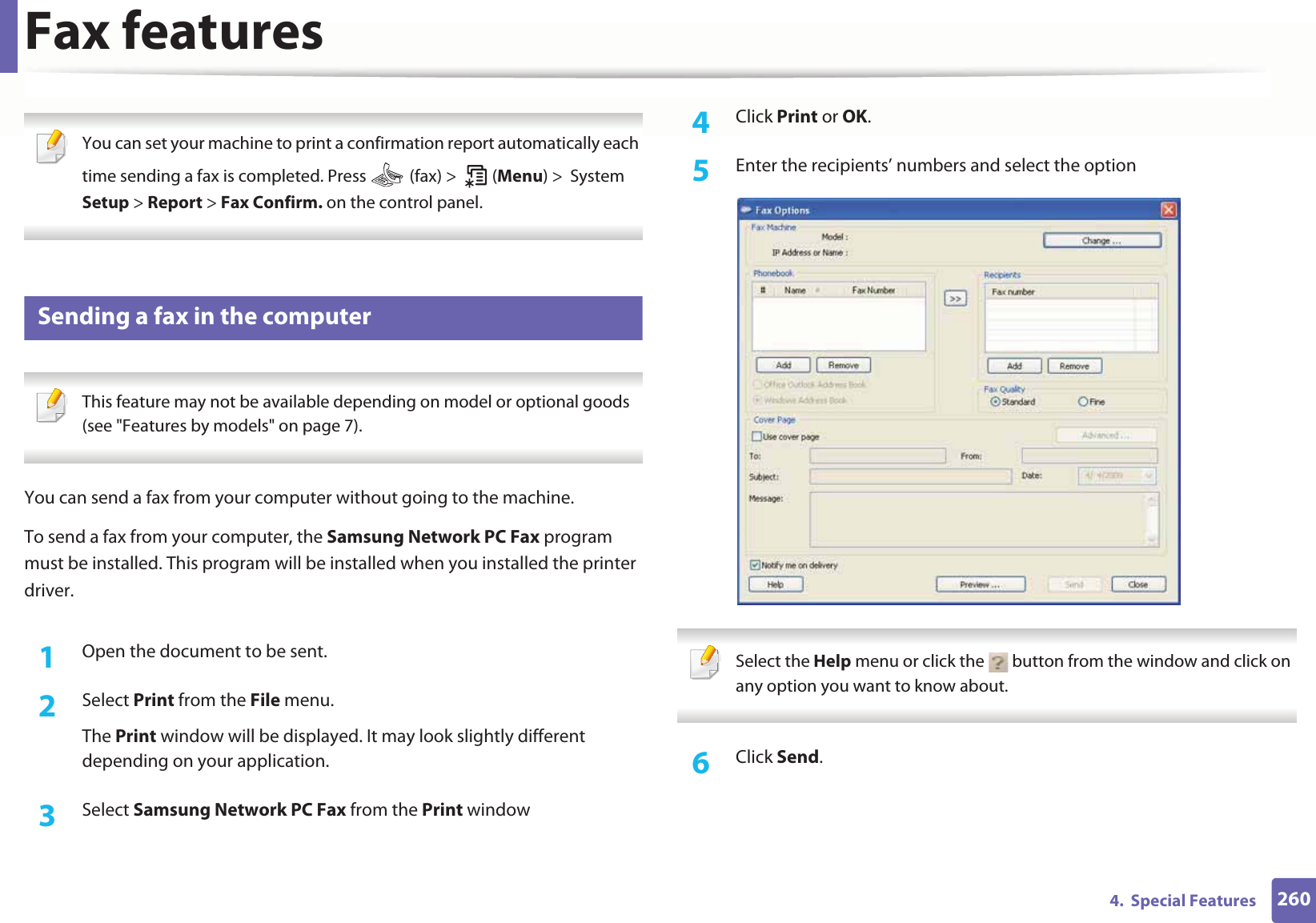 Fax features2604.  Special Features You can set your machine to print a confirmation report automatically each time sending a fax is completed. Press   (fax) &gt;   (Menu) &gt;  System Setup &gt; Report &gt; Fax Confirm. on the control panel. 29 Sending a fax in the computer This feature may not be available depending on model or optional goods (see &quot;Features by models&quot; on page 7). You can send a fax from your computer without going to the machine.To send a fax from your computer, the Samsung Network PC Fax program must be installed. This program will be installed when you installed the printer driver. 1Open the document to be sent.2  Select Print from the File menu. The Print window will be displayed. It may look slightly different depending on your application.3  Select Samsung Network PC Fax from the Print window4  Click Print or OK.5  Enter the recipients’ numbers and select the option Select the Help menu or click the   button from the window and click on any option you want to know about.  6  Click Send.