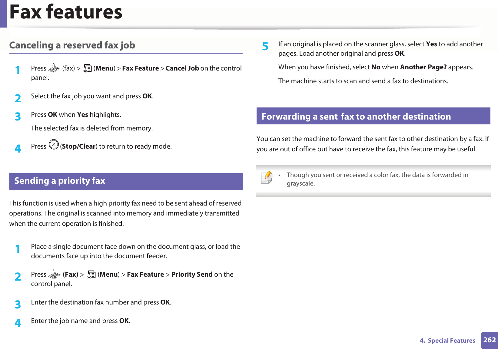 Fax features2624. Special FeaturesCanceling a reserved fax job1Press (fax) > (Menu) > Fax Feature > Cancel Job on the control panel.2 Select the fax job you want and press OK.3 Press OK when Yes highlights.The selected fax is deleted from memory.4 Press (Stop/Clear) to return to ready mode.31 Sending a priority faxThis function is used when a high priority fax need to be sent ahead of reserved operations. The original is scanned into memory and immediately transmitted when the current operation is finished.1Place a single document face down on the document glass, or load the documents face up into the document feeder.2 Press (Fax) > (Menu) > Fax Feature > Priority Send on the control panel.3 Enter the destination fax number and press OK.4 Enter the job name and press OK.5 If an original is placed on the scanner glass, select Yes to add another pages. Load another original and press OK.When you have finished, select No when Another Page? appears.The machine starts to scan and send a fax to destinations.32 Forwarding a sentGfax to another destinationYou can set the machine to forward the sent fax to other destination by a fax. If you are out of office but have to receive the fax, this feature may be useful. • Though you sent or received a color fax, the data is forwarded in grayscale.