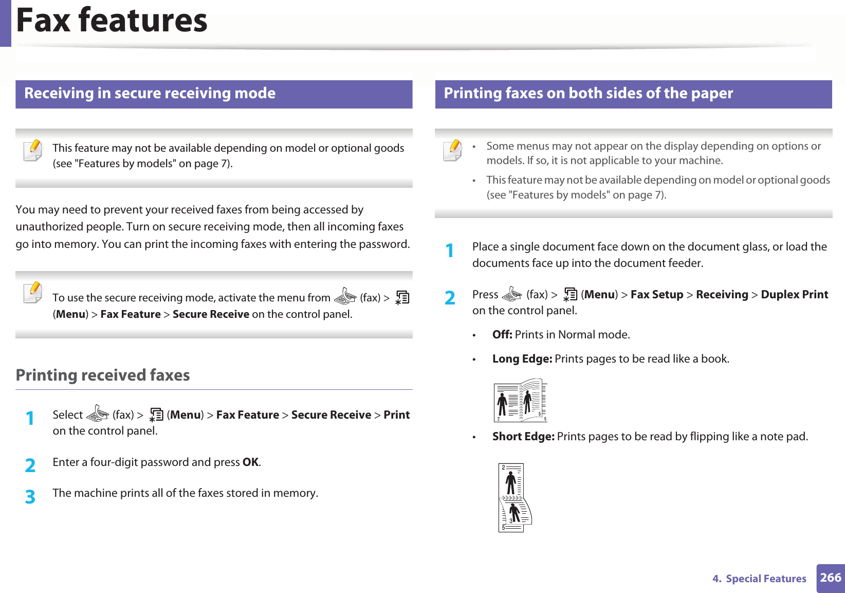 Fax features2664.  Special Features39 Receiving in secure receiving mode This feature may not be available depending on model or optional goods (see &quot;Features by models&quot; on page 7). You may need to prevent your received faxes from being accessed by unauthorized people. Turn on secure receiving mode, then all incoming faxes go into memory. You can print the incoming faxes with entering the password.  To use the secure receiving mode, activate the menu from   (fax) &gt;   (Menu) &gt; Fax Feature &gt; Secure Receive on the control panel.  Printing received faxes1Select   (fax) &gt;   (Menu) &gt; Fax Feature &gt; Secure Receive &gt; Print on the control panel. 2  Enter a four-digit password and press OK. 3  The machine prints all of the faxes stored in memory.40 Printing faxes on both sides of the paper • Some menus may not appear on the display depending on options or models. If so, it is not applicable to your machine.• This feature may not be available depending on model or optional goods (see &quot;Features by models&quot; on page 7). 1Place a single document face down on the document glass, or load the documents face up into the document feeder.2  Press   (fax) &gt;   (Menu) &gt; Fax Setup &gt; Receiving &gt; Duplex Print on the control panel.•Off: Prints in Normal mode.•Long Edge: Prints pages to be read like a book.•Short Edge: Prints pages to be read by flipping like a note pad.253