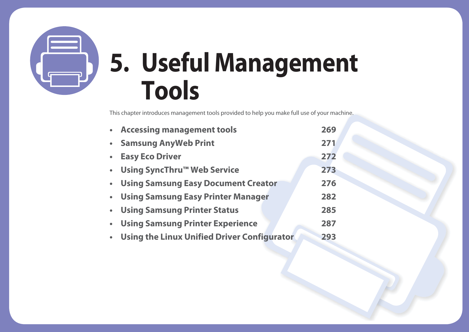 5. Useful Management ToolsThis chapter introduces management tools provided to help you make full use of your machine. • Accessing management tools 269• Samsung AnyWeb Print 271• Easy Eco Driver 272• Using SyncThru™ Web Service 273• Using Samsung Easy Document Creator 276• Using Samsung Easy Printer Manager 282• Using Samsung Printer Status 285• Using Samsung Printer Experience 287• Using the Linux Unified Driver Configurator 293