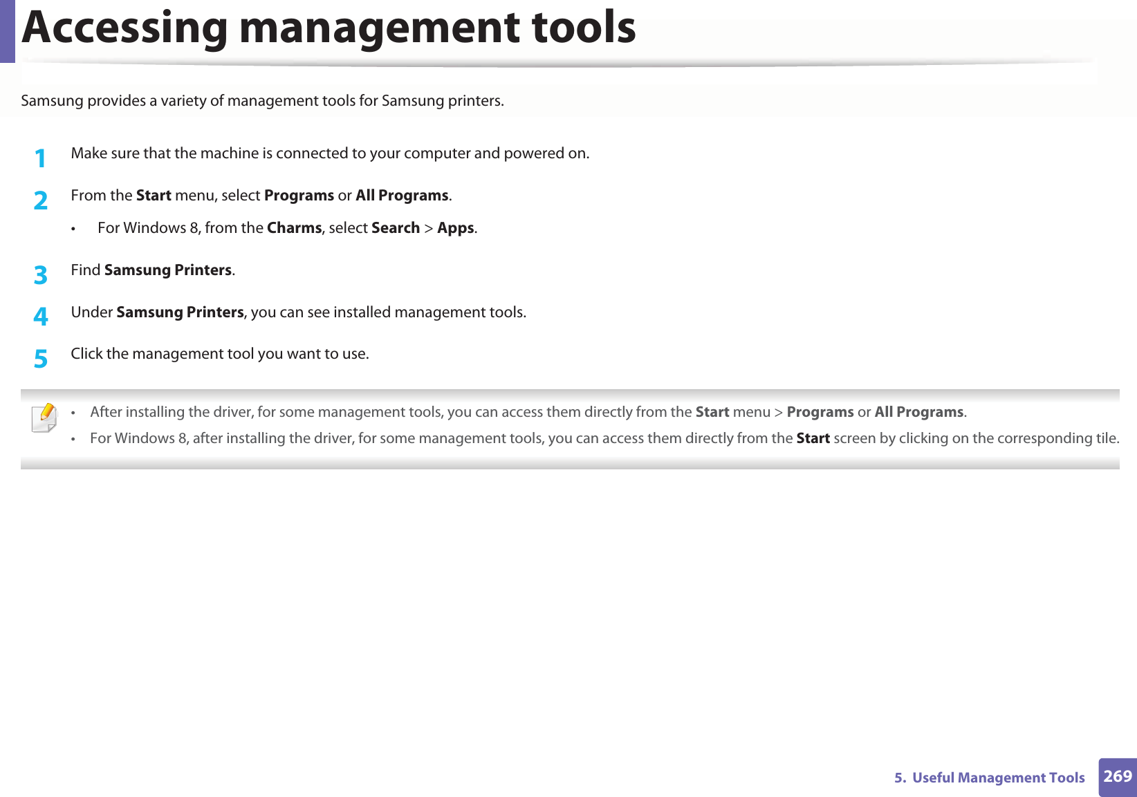 2695. Useful Management ToolsAccessing management toolsSamsung provides a variety of management tools for Samsung printers. 1Make sure that the machine is connected to your computer and powered on.2 From the Start menu, select Programs or All Programs.• For Windows 8, from the Charms, select Search > Apps.3 Find Samsung Printers.4 Under Samsung Printers, you can see installed management tools.5 Click the management tool you want to use. • After installing the driver, for some management tools, you can access them directly from the Start menu > Programs or All Programs.• For Windows 8, after installing the driver, for some management tools, you can access them directly from the Start screen by clicking on the corresponding tile.