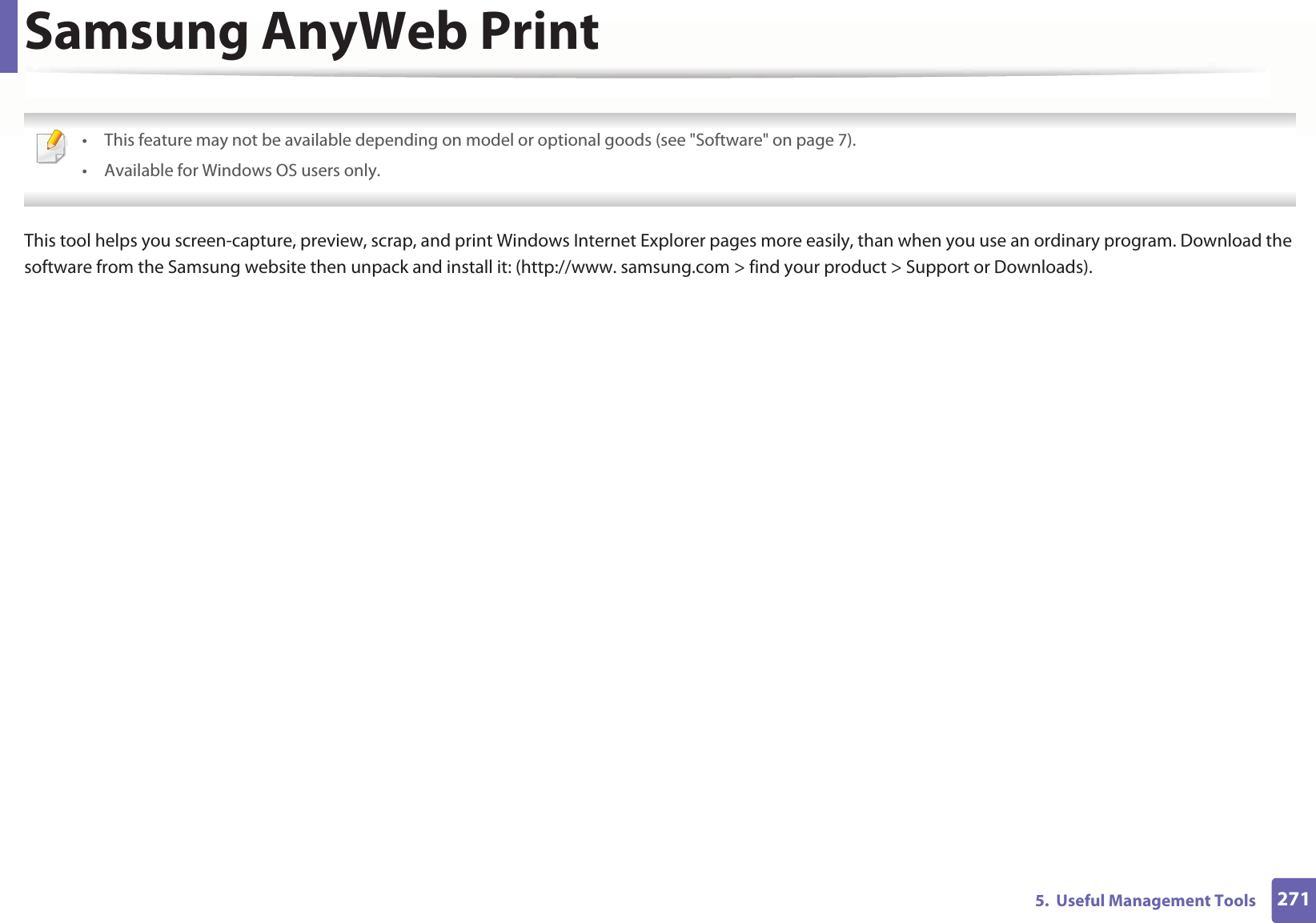 2715. Useful Management ToolsSamsung AnyWeb Print • This feature may not be available depending on model or optional goods (see "Software" on page 7).• Available for Windows OS users only. This tool helps you screen-capture, preview, scrap, and print Windows Internet Explorer pages more easily, than when you use an ordinary program. Download the software from the Samsung website then unpack and install it: (http://www. samsung.com > find your product > Support or Downloads).