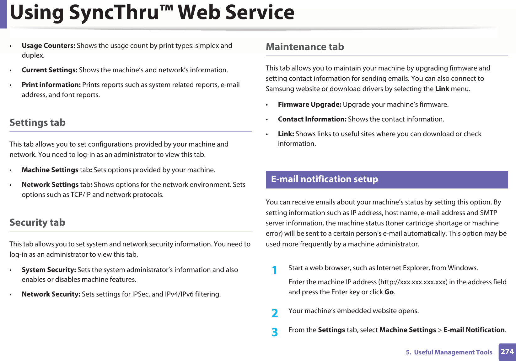 Using SyncThru™ Web Service2745.  Useful Management Tools•Usage Counters: Shows the usage count by print types: simplex and duplex.•Current Settings: Shows the machine’s and network’s information. •Print information: Prints reports such as system related reports, e-mail address, and font reports.Settings tabThis tab allows you to set configurations provided by your machine and network. You need to log-in as an administrator to view this tab. •Machine Settings tab: Sets options provided by your machine. •Network Settings tab: Shows options for the network environment. Sets options such as TCP/IP and network protocols. Security tabThis tab allows you to set system and network security information. You need to log-in as an administrator to view this tab.•System Security: Sets the system administrator’s information and also enables or disables machine features.•Network Security: Sets settings for IPSec, and IPv4/IPv6 filtering.Maintenance tabThis tab allows you to maintain your machine by upgrading firmware and setting contact information for sending emails. You can also connect to Samsung website or download drivers by selecting the Link menu.•Firmware Upgrade: Upgrade your machine’s firmware.•Contact Information: Shows the contact information.•Link: Shows links to useful sites where you can download or check information.3 E-mail notification setupYou can receive emails about your machine’s status by setting this option. By setting information such as IP address, host name, e-mail address and SMTP server information, the machine status (toner cartridge shortage or machine error) will be sent to a certain person&apos;s e-mail automatically. This option may be used more frequently by a machine administrator. 1Start a web browser, such as Internet Explorer, from Windows.Enter the machine IP address (http://xxx.xxx.xxx.xxx) in the address field and press the Enter key or click Go.2  Your machine’s embedded website opens.3  From the Settings tab, select Machine Settings &gt; E-mail Notification. 