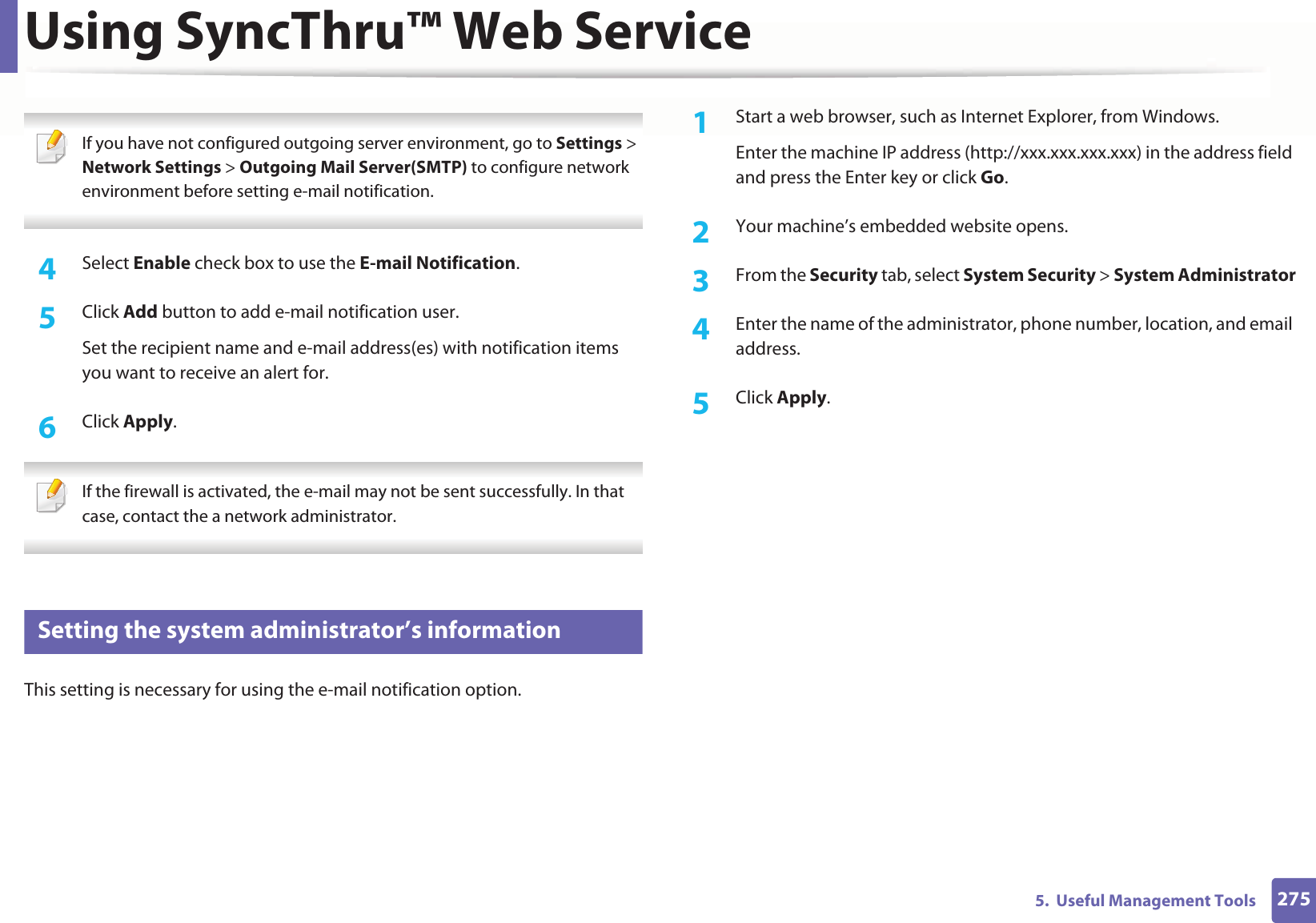 Using SyncThru™ Web Service2755.  Useful Management Tools If you have not configured outgoing server environment, go to Settings &gt; Network Settings &gt; Outgoing Mail Server(SMTP) to configure network environment before setting e-mail notification.  4  Select Enable check box to use the E-mail Notification.5  Click Add button to add e-mail notification user. Set the recipient name and e-mail address(es) with notification items you want to receive an alert for.6  Click Apply. If the firewall is activated, the e-mail may not be sent successfully. In that case, contact the a network administrator. 4 Setting the system administrator’s informationThis setting is necessary for using the e-mail notification option.1Start a web browser, such as Internet Explorer, from Windows.Enter the machine IP address (http://xxx.xxx.xxx.xxx) in the address field and press the Enter key or click Go.2  Your machine’s embedded website opens.3  From the Security tab, select System Security &gt; System Administrator4  Enter the name of the administrator, phone number, location, and email address. 5  Click Apply. 