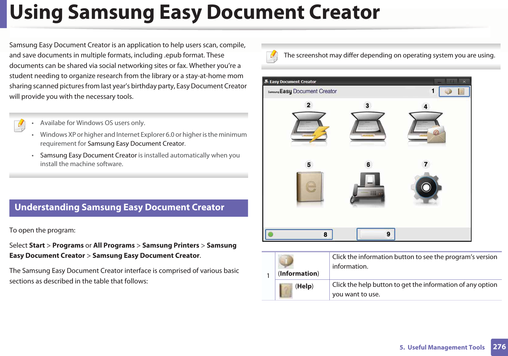 2765. Useful Management ToolsUsing Samsung Easy Document CreatorSamsung Easy Document Creator is an application to help users scan, compile, and save documents in multiple formats, including .epub format. These documents can be shared via social networking sites or fax. Whether you’re a student needing to organize research from the library or a stay-at-home mom sharing scanned pictures from last year’s birthday party, Easy Document Creator will provide you with the necessary tools. • Availabe for Windows OS users only.• Windows XP or higher and Internet Explorer 6.0 or higher is the minimum requirement for Samsung Easy Document Creator.•Samsung Easy Document Creator is installed automatically when you install the machine software. 5 Understanding Samsung Easy Document CreatorTo open the program: Select Start > Programs or All Programs > Samsung Printers > Samsung Easy Document Creator > Samsung Easy Document Creator.The Samsung Easy Document Creator interface is comprised of various basic sections as described in the table that follows: The screenshot may differ depending on operating system you are using. 1 (Information)Click the information button to see the program’s version information. (Help)Click the help button to get the information of any option you want to use.