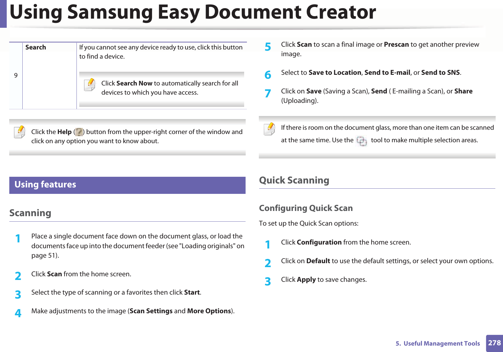 Using Samsung Easy Document Creator2785. Useful Management Tools Click the Help ( ) button from the upper-right corner of the window and click on any option you want to know about. 6 Using featuresScanning1Place a single document face down on the document glass, or load the documents face up into the document feeder (see "Loading originals" on page 51).2 Click Scan from the home screen.3 Select the type of scanning or a favorites then click Start.4 Make adjustments to the image (Scan Settings and More Options).5 Click Scan to scan a final image or Prescan to get another preview image.6 Select to Save to Location, Send to E-mail, or Send to SNS.7 Click on Save (Saving a Scan), Send ( E-mailing a Scan), or Share (Uploading). If there is room on the document glass, more than one item can be scanned at the same time. Use the tool to make multiple selection areas. Quick ScanningConfiguring Quick ScanTo set up the Quick Scan options:1Click Configuration from the home screen.2 Click on Default to use the default settings, or select your own options.3 Click Apply to save changes.9Search If you cannot see any device ready to use, click this button to find a device. Click Search Now to automatically search for all devices to which you have access.