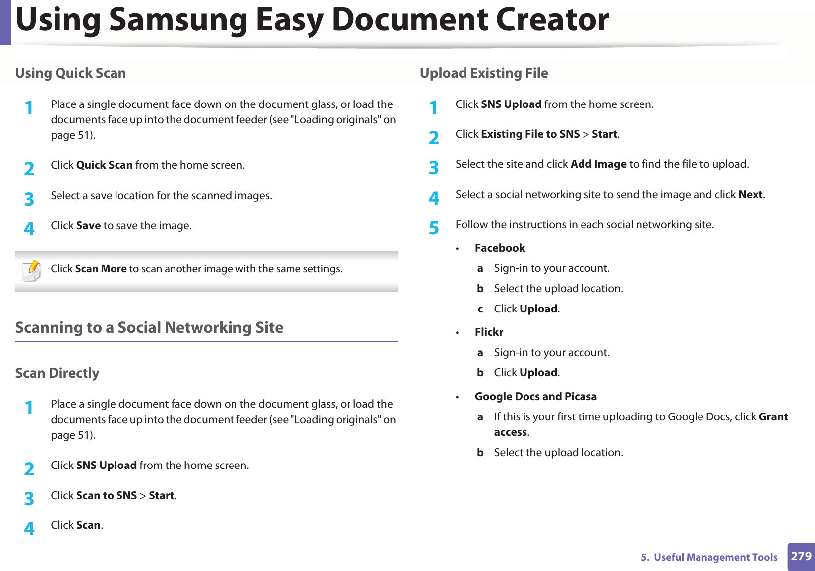 Using Samsung Easy Document Creator2795.  Useful Management ToolsUsing Quick Scan1Place a single document face down on the document glass, or load the documents face up into the document feeder (see &quot;Loading originals&quot; on page 51).2  Click Quick Scan from the home screen.3  Select a save location for the scanned images.4  Click Save to save the image. Click Scan More to scan another image with the same settings. Scanning to a Social Networking SiteScan Directly1Place a single document face down on the document glass, or load the documents face up into the document feeder (see &quot;Loading originals&quot; on page 51).2  Click SNS Upload from the home screen.3  Click Scan to SNS &gt; Start.4  Click Scan.Upload Existing File1Click SNS Upload from the home screen.2  Click Existing File to SNS &gt; Start.3  Select the site and click Add Image to find the file to upload.4  Select a social networking site to send the image and click Next. 5  Follow the instructions in each social networking site.•Facebooka  Sign-in to your account.b  Select the upload location.c  Click Upload.•Flickra  Sign-in to your account.b  Click Upload.•Google Docs and Picasaa  If this is your first time uploading to Google Docs, click Grant access.b  Select the upload location.